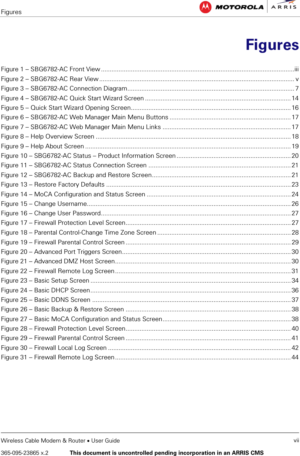 Figures   Wireless Cable Modem &amp; Router • User Guide vii 365-095-23865 x.2   This document is uncontrolled pending incorporation in an ARRIS CMS   Figures  Figure 1 – SBG6782-AC Front View .............................................................................................................. iii Figure 2 – SBG6782-AC Rear View ............................................................................................................... v Figure 3 – SBG6782-AC Connection Diagram............................................................................................... 7 Figure 4 – SBG6782-AC Quick Start Wizard Screen ................................................................................... 14 Figure 5 – Quick Start Wizard Opening Screen........................................................................................... 16 Figure 6 – SBG6782-AC Web Manager Main Menu Buttons ..................................................................... 17 Figure 7 – SBG6782-AC Web Manager Main Menu Links ......................................................................... 17 Figure 8 – Help Overview Screen ............................................................................................................... 18 Figure 9 – Help About Screen ..................................................................................................................... 19 Figure 10 – SBG6782-AC Status – Product Information Screen ................................................................. 20 Figure 11 – SBG6782-AC Status Connection Screen ................................................................................. 21 Figure 12 – SBG6782-AC Backup and Restore Screen ............................................................................... 21 Figure 13 – Restore Factory Defaults ......................................................................................................... 23 Figure 14 – MoCA Configuration and Status Screen .................................................................................. 24 Figure 15 – Change Username.................................................................................................................... 26 Figure 16 – Change User Password ............................................................................................................ 27 Figure 17 – Firewall Protection Level Screen .............................................................................................. 27 Figure 18 – Parental Control-Change Time Zone Screen ............................................................................ 28 Figure 19 – Firewall Parental Control Screen .............................................................................................. 29 Figure 20 – Advanced Port Triggers Screen ................................................................................................ 30 Figure 21 – Advanced DMZ Host Screen .................................................................................................... 30 Figure 22 – Firewall Remote Log Screen .................................................................................................... 31 Figure 23 – Basic Setup Screen .................................................................................................................. 34 Figure 24 – Basic DHCP Screen .................................................................................................................. 36 Figure 25 – Basic DDNS Screen ................................................................................................................. 37 Figure 26 – Basic Backup &amp; Restore Screen .............................................................................................. 38 Figure 27 – Basic MoCA Configuration and Status Screen ......................................................................... 38 Figure 28 – Firewall Protection Level Screen .............................................................................................. 40 Figure 29 – Firewall Parental Control Screen .............................................................................................. 41 Figure 30 – Firewall Local Log Screen ........................................................................................................ 42 Figure 31 – Firewall Remote Log Screen .................................................................................................... 44   