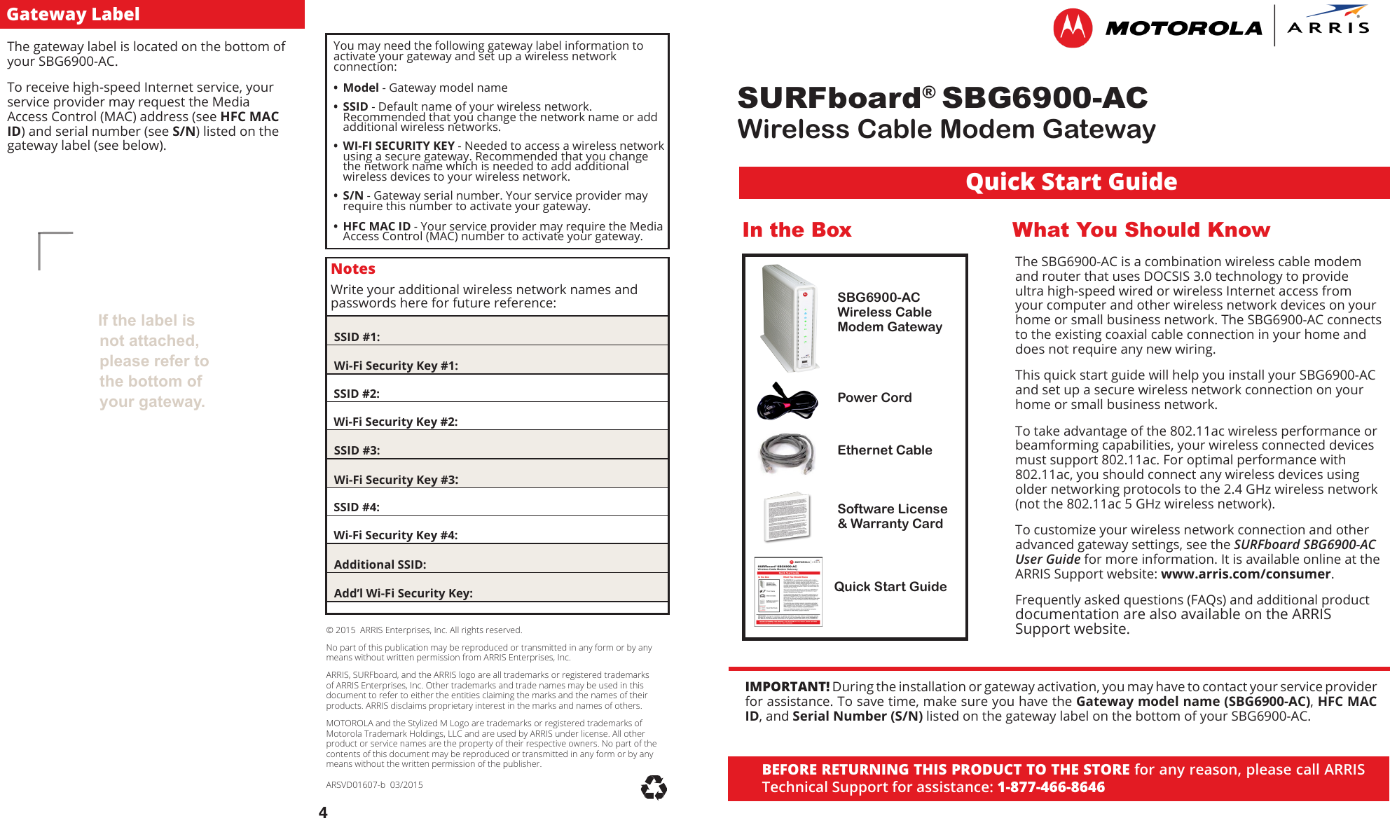 SURFboard® SBG6900-ACWireless Cable Modem Gateway© 2015  ARRIS Enterprises, Inc. All rights reserved.No part of this publication may be reproduced or transmitted in any form or by any means without written permission from ARRIS Enterprises, Inc.ARRIS, SURFboard, and the ARRIS logo are all trademarks or registered trademarks of ARRIS Enterprises, Inc. Other trademarks and trade names may be used in this document to refer to either the entities claiming the marks and the names of their products. ARRIS disclaims proprietary interest in the marks and names of others.MOTOROLA and the Stylized M Logo are trademarks or registered trademarks of Motorola Trademark Holdings, LLC and are used by ARRIS under license. All other product or service names are the property of their respective owners. No part of the contents of this document may be reproduced or transmitted in any form or by any means without the written permission of the publisher.ARSVD01607-b  03/2015  If the label is not attached, please refer to the bottom of your gateway.4BEFORE RETURNING THIS PRODUCT TO THE STORE for any reason, please call ARRIS Technical Support for assistance: 1-877-466-8646The gateway label is located on the bottom of your SBG6900-AC.  To receive high-speed Internet service, your service provider may request the Media Access Control (MAC) address (see HFC MAC ID) and serial number (see S/N) listed on the gateway label (see below). In the BoxSBG6900-AC Wireless Cable Modem GatewayPower CordEthernet CableSoftware License &amp; Warranty CardQuick Start GuideWhat You Should KnowThe SBG6900-AC is a combination wireless cable modem and router that uses DOCSIS 3.0 technology to provide ultra high-speed wired or wireless Internet access from your computer and other wireless network devices on your home or small business network. The SBG6900-AC connects to the existing coaxial cable connection in your home and does not require any new wiring. This quick start guide will help you install your SBG6900-AC and set up a secure wireless network connection on your home or small business network.  To take advantage of the 802.11ac wireless performance or beamforming capabilities, your wireless connected devices must support 802.11ac. For optimal performance with 802.11ac, you should connect any wireless devices using older networking protocols to the 2.4 GHz wireless network (not the 802.11ac 5 GHz wireless network).To customize your wireless network connection and other advanced gateway settings, see the SURFboard SBG6900-AC User Guide for more information. It is available online at the ARRIS Support website: www.arris.com/consumer. Frequently asked questions (FAQs) and additional product documentation are also available on the ARRIS Support website. NotesWrite your additional wireless network names and  passwords here for future reference:  SSID #1:  Wi-Fi Security Key #1:  SSID #2:  Wi-Fi Security Key #2:  SSID #3:  Wi-Fi Security Key #3:  SSID #4:  Wi-Fi Security Key #4:  Additional SSID:  Add’l Wi-Fi Security Key:You may need the following gateway label information to activate your gateway and set up a wireless network connection: • Model - Gateway model name • SSID - Default name of your wireless network. Recommended that you change the network name or add additional wireless networks. • WI-FI SECURITY KEY - Needed to access a wireless network using a secure gateway. Recommended that you change the network name which is needed to add additional wireless devices to your wireless network. • S/N - Gateway serial number. Your service provider may require this number to activate your gateway. • HFC MAC ID - Your service provider may require the Media Access Control (MAC) number to activate your gateway. Gateway LabelQuick Start GuideIMPORTANT! During the installation or gateway activation, you may have to contact your service provider for assistance. To save time, make sure you have the Gateway model name (SBG6900-AC), HFC MAC ID, and Serial Number (S/N) listed on the gateway label on the bottom of your SBG6900-AC.