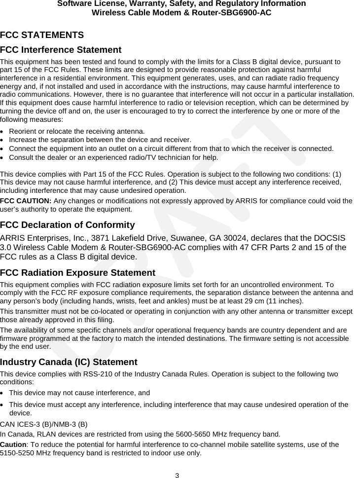 Software License, Warranty, Safety, and Regulatory Information Wireless Cable Modem &amp; Router-SBG6900-AC  3 FCC STATEMENTS FCC Interference Statement This equipment has been tested and found to comply with the limits for a Class B digital device, pursuant to part 15 of the FCC Rules. These limits are designed to provide reasonable protection against harmful interference in a residential environment. This equipment generates, uses, and can radiate radio frequency energy and, if not installed and used in accordance with the instructions, may cause harmful interference to radio communications. However, there is no guarantee that interference will not occur in a particular installation. If this equipment does cause harmful interference to radio or television reception, which can be determined by turning the device off and on, the user is encouraged to try to correct the interference by one or more of the following measures: • Reorient or relocate the receiving antenna. • Increase the separation between the device and receiver. • Connect the equipment into an outlet on a circuit different from that to which the receiver is connected. • Consult the dealer or an experienced radio/TV technician for help.  This device complies with Part 15 of the FCC Rules. Operation is subject to the following two conditions: (1) This device may not cause harmful interference, and (2) This device must accept any interference received, including interference that may cause undesired operation. FCC CAUTION: Any changes or modifications not expressly approved by ARRIS for compliance could void the user’s authority to operate the equipment. FCC Declaration of Conformity ARRIS Enterprises, Inc., 3871 Lakefield Drive, Suwanee, GA 30024, declares that the DOCSIS 3.0 Wireless Cable Modem &amp; Router-SBG6900-AC complies with 47 CFR Parts 2 and 15 of the FCC rules as a Class B digital device.  FCC Radiation Exposure Statement This equipment complies with FCC radiation exposure limits set forth for an uncontrolled environment. To comply with the FCC RF exposure compliance requirements, the separation distance between the antenna and any person’s body (including hands, wrists, feet and ankles) must be at least 29 cm (11 inches).  This transmitter must not be co-located or operating in conjunction with any other antenna or transmitter except those already approved in this filing.  The availability of some specific channels and/or operational frequency bands are country dependent and are firmware programmed at the factory to match the intended destinations. The firmware setting is not accessible by the end user.  Industry Canada (IC) Statement This device complies with RSS-210 of the Industry Canada Rules. Operation is subject to the following two conditions:  • This device may not cause interference, and • This device must accept any interference, including interference that may cause undesired operation of the device. CAN ICES-3 (B)/NMB-3 (B) In Canada, RLAN devices are restricted from using the 5600-5650 MHz frequency band. Caution: To reduce the potential for harmful interference to co-channel mobile satellite systems, use of the 5150-5250 MHz frequency band is restricted to indoor use only. DRAFT