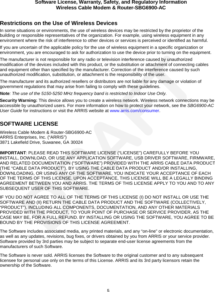 Software License, Warranty, Safety, and Regulatory Information Wireless Cable Modem &amp; Router-SBG6900-AC  5 Restrictions on the Use of Wireless Devices  In some situations or environments, the use of wireless devices may be restricted by the proprietor of the building or responsible representatives of the organization. For example, using wireless equipment in any environment where the risk of interference to other devices or services is perceived or identified as harmful.  If you are uncertain of the applicable policy for the use of wireless equipment in a specific organization or environment, you are encouraged to ask for authorization to use the device prior to turning on the equipment.  The manufacturer is not responsible for any radio or television interference caused by unauthorized modification of the devices included with this product, or the substitution or attachment of connecting cables and equipment other than specified by the manufacturer. Correction of the interference caused by such unauthorized modification, substitution, or attachment is the responsibility of the user.  The manufacturer and its authorized resellers or distributors are not liable for any damage or violation of government regulations that may arise from failing to comply with these guidelines. Note: The use of the 5150-5250 MHz frequency band is restricted to Indoor Use Only. Security Warning: This device allows you to create a wireless network. Wireless network connections may be accessible by unauthorized users. For more information on how to protect your network, see the SBG6900-AC User Guide for instructions or visit the ARRIS website at www.arris.com/consumer. SOFTWARE LICENSE Wireless Cable Modem &amp; Router-SBG6900-AC ARRIS Enterprises, Inc. (“ARRIS”)  3871 Lakefield Drive, Suwanee, GA 30024 IMPORTANT: PLEASE READ THIS SOFTWARE LICENSE (“LICENSE”) CAREFULLY BEFORE YOU INSTALL, DOWNLOAD, OR USE ANY APPLICATION SOFTWARE, USB DRIVER SOFTWARE, FIRMWARE, AND RELATED DOCUMENTATION (“SOFTWARE”) PROVIDED WITH THE ARRIS CABLE DATA PRODUCT (THE “CABLE DATA PRODUCT”). BY USING THE CABLE DATA PRODUCT AND/OR INSTALLING, DOWNLOADING, OR USING ANY OF THE SOFTWARE, YOU INDICATE YOUR ACCEPTANCE OF EACH OF THE TERMS OF THIS LICENSE. UPON ACCEPTANCE, THIS LICENSE WILL BE A LEGALLY BINDING AGREEMENT BETWEEN YOU AND ARRIS. THE TERMS OF THIS LICENSE APPLY TO YOU AND TO ANY SUBSEQUENT USER OF THIS SOFTWARE. IF YOU DO NOT AGREE TO ALL OF THE TERMS OF THIS LICENSE (I) DO NOT INSTALL OR USE THE SOFTWARE AND (II) RETURN THE CABLE DATA PRODUCT AND THE SOFTWARE (COLLECTIVELY, “PRODUCT”), INCLUDING ALL COMPONENTS, DOCUMENTATION, AND ANY OTHER MATERIALS PROVIDED WITH THE PRODUCT, TO YOUR POINT OF PURCHASE OR SERVICE PROVIDER, AS THE CASE MAY BE, FOR A FULL REFUND. BY INSTALLING OR USING THE SOFTWARE, YOU AGREE TO BE BOUND BY THE PROVISIONS OF THIS LICENSE AGREEMENT. The Software includes associated media, any printed materials, and any “on-line” or electronic documentation, as well as any updates, revisions, bug fixes, or drivers obtained by you from ARRIS or your service provider. Software provided by 3rd parties may be subject to separate end-user license agreements from the manufacturers of such Software. The Software is never sold. ARRIS licenses the Software to the original customer and to any subsequent licensee for personal use only on the terms of this License. ARRIS and its 3rd party licensors retain the ownership of the Software.  DRAFT