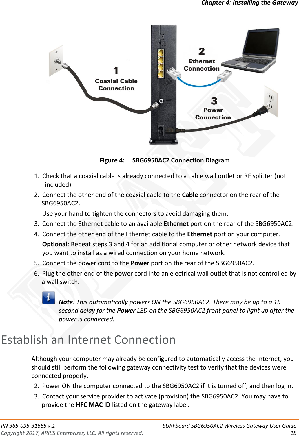 Chapter 4: Installing the Gateway  PN 365-095-31685 x.1 SURFboard SBG6950AC2 Wireless Gateway User Guide Copyright 2017, ARRIS Enterprises, LLC. All rights reserved.    18   Figure 4: SBG6950AC2 Connection Diagram 1. Check that a coaxial cable is already connected to a cable wall outlet or RF splitter (not included). 2. Connect the other end of the coaxial cable to the Cable connector on the rear of the SBG6950AC2. Use your hand to tighten the connectors to avoid damaging them. 3. Connect the Ethernet cable to an available Ethernet port on the rear of the SBG6950AC2. 4. Connect the other end of the Ethernet cable to the Ethernet port on your computer. Optional: Repeat steps 3 and 4 for an additional computer or other network device that you want to install as a wired connection on your home network. 5. Connect the power cord to the Power port on the rear of the SBG6950AC2. 6. Plug the other end of the power cord into an electrical wall outlet that is not controlled by a wall switch.   Note: This automatically powers ON the SBG6950AC2. There may be up to a 15 second delay for the Power LED on the SBG6950AC2 front panel to light up after the power is connected.   Establish an Internet Connection Although your computer may already be configured to automatically access the Internet, you should still perform the following gateway connectivity test to verify that the devices were connected properly. 2. Power ON the computer connected to the SBG6950AC2 if it is turned off, and then log in. 3. Contact your service provider to activate (provision) the SBG6950AC2. You may have to provide the HFC MAC ID listed on the gateway label. DRAFT