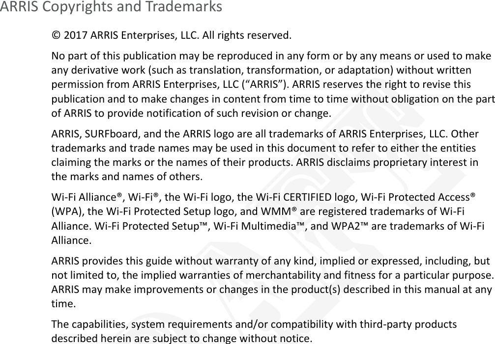   ARRIS Copyrights and Trademarks © 2017 ARRIS Enterprises, LLC. All rights reserved.  No part of this publication may be reproduced in any form or by any means or used to make any derivative work (such as translation, transformation, or adaptation) without written permission from ARRIS Enterprises, LLC (“ARRIS”). ARRIS reserves the right to revise this publication and to make changes in content from time to time without obligation on the part of ARRIS to provide notification of such revision or change.  ARRIS, SURFboard, and the ARRIS logo are all trademarks of ARRIS Enterprises, LLC. Other trademarks and trade names may be used in this document to refer to either the entities claiming the marks or the names of their products. ARRIS disclaims proprietary interest in the marks and names of others.  Wi-Fi Alliance®, Wi-Fi®, the Wi-Fi logo, the Wi-Fi CERTIFIED logo, Wi-Fi Protected Access® (WPA), the Wi-Fi Protected Setup logo, and WMM® are registered trademarks of Wi-Fi Alliance. Wi-Fi Protected Setup™, Wi-Fi Multimedia™, and WPA2™ are trademarks of Wi-Fi Alliance. ARRIS provides this guide without warranty of any kind, implied or expressed, including, but not limited to, the implied warranties of merchantability and fitness for a particular purpose. ARRIS may make improvements or changes in the product(s) described in this manual at any time. The capabilities, system requirements and/or compatibility with third-party products described herein are subject to change without notice.   DRAFT