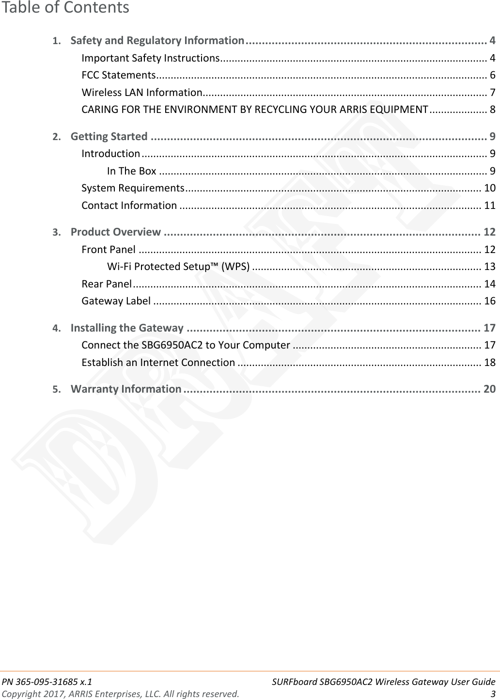  PN 365-095-31685 x.1 SURFboard SBG6950AC2 Wireless Gateway User Guide Copyright 2017, ARRIS Enterprises, LLC. All rights reserved.  3  Table of Contents 1. Safety and Regulatory Information .......................................................................... 4 Important Safety Instructions ............................................................................................ 4 FCC Statements .................................................................................................................. 6 Wireless LAN Information.................................................................................................. 7 CARING FOR THE ENVIRONMENT BY RECYCLING YOUR ARRIS EQUIPMENT .................... 8 2. Getting Started ....................................................................................................... 9 Introduction ....................................................................................................................... 9 In The Box ................................................................................................................. 9 System Requirements ...................................................................................................... 10 Contact Information ........................................................................................................ 11 3. Product Overview ................................................................................................. 12 Front Panel ...................................................................................................................... 12 Wi-Fi Protected Setup™ (WPS) ............................................................................... 13 Rear Panel ........................................................................................................................ 14 Gateway Label ................................................................................................................. 16 4. Installing the Gateway .......................................................................................... 17 Connect the SBG6950AC2 to Your Computer ................................................................. 17 Establish an Internet Connection .................................................................................... 18 5. Warranty Information ........................................................................................... 20   DRAFT