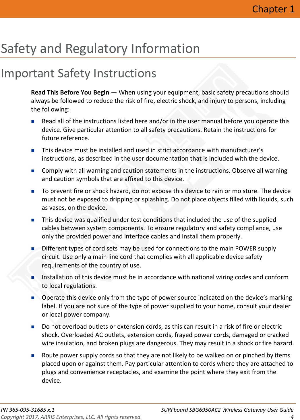  PN 365-095-31685 x.1 SURFboard SBG6950AC2 Wireless Gateway User Guide Copyright 2017, ARRIS Enterprises, LLC. All rights reserved.  4  Chapter 1 Safety and Regulatory Information Important Safety Instructions Read This Before You Begin — When using your equipment, basic safety precautions should always be followed to reduce the risk of fire, electric shock, and injury to persons, including the following:   Read all of the instructions listed here and/or in the user manual before you operate this device. Give particular attention to all safety precautions. Retain the instructions for future reference.  This device must be installed and used in strict accordance with manufacturer’s instructions, as described in the user documentation that is included with the device.  Comply with all warning and caution statements in the instructions. Observe all warning and caution symbols that are affixed to this device.  To prevent fire or shock hazard, do not expose this device to rain or moisture. The device must not be exposed to dripping or splashing. Do not place objects filled with liquids, such as vases, on the device.  This device was qualified under test conditions that included the use of the supplied cables between system components. To ensure regulatory and safety compliance, use only the provided power and interface cables and install them properly.   Different types of cord sets may be used for connections to the main POWER supply circuit. Use only a main line cord that complies with all applicable device safety requirements of the country of use.  Installation of this device must be in accordance with national wiring codes and conform to local regulations.  Operate this device only from the type of power source indicated on the device’s marking label. If you are not sure of the type of power supplied to your home, consult your dealer or local power company.  Do not overload outlets or extension cords, as this can result in a risk of fire or electric shock. Overloaded AC outlets, extension cords, frayed power cords, damaged or cracked wire insulation, and broken plugs are dangerous. They may result in a shock or fire hazard.  Route power supply cords so that they are not likely to be walked on or pinched by items placed upon or against them. Pay particular attention to cords where they are attached to plugs and convenience receptacles, and examine the point where they exit from the device. DRAFT