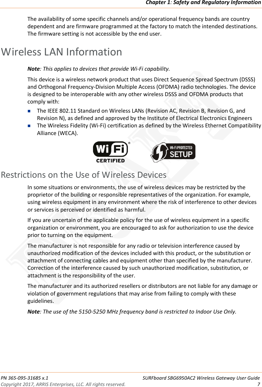 Chapter 1: Safety and Regulatory Information  PN 365-095-31685 x.1 SURFboard SBG6950AC2 Wireless Gateway User Guide Copyright 2017, ARRIS Enterprises, LLC. All rights reserved.  7  The availability of some specific channels and/or operational frequency bands are country dependent and are firmware programmed at the factory to match the intended destinations. The firmware setting is not accessible by the end user.   Wireless LAN Information Note: This applies to devices that provide Wi-Fi capability. This device is a wireless network product that uses Direct Sequence Spread Spectrum (DSSS) and Orthogonal Frequency-Division Multiple Access (OFDMA) radio technologies. The device is designed to be interoperable with any other wireless DSSS and OFDMA products that comply with:  The IEEE 802.11 Standard on Wireless LANs (Revision AC, Revision B, Revision G, and Revision N), as defined and approved by the Institute of Electrical Electronics Engineers  The Wireless Fidelity (Wi-Fi) certification as defined by the Wireless Ethernet Compatibility Alliance (WECA).      Restrictions on the Use of Wireless Devices In some situations or environments, the use of wireless devices may be restricted by the proprietor of the building or responsible representatives of the organization. For example, using wireless equipment in any environment where the risk of interference to other devices or services is perceived or identified as harmful.  If you are uncertain of the applicable policy for the use of wireless equipment in a specific organization or environment, you are encouraged to ask for authorization to use the device prior to turning on the equipment.  The manufacturer is not responsible for any radio or television interference caused by unauthorized modification of the devices included with this product, or the substitution or attachment of connecting cables and equipment other than specified by the manufacturer. Correction of the interference caused by such unauthorized modification, substitution, or attachment is the responsibility of the user.  The manufacturer and its authorized resellers or distributors are not liable for any damage or violation of government regulations that may arise from failing to comply with these guidelines. Note: The use of the 5150-5250 MHz frequency band is restricted to Indoor Use Only. DRAFT