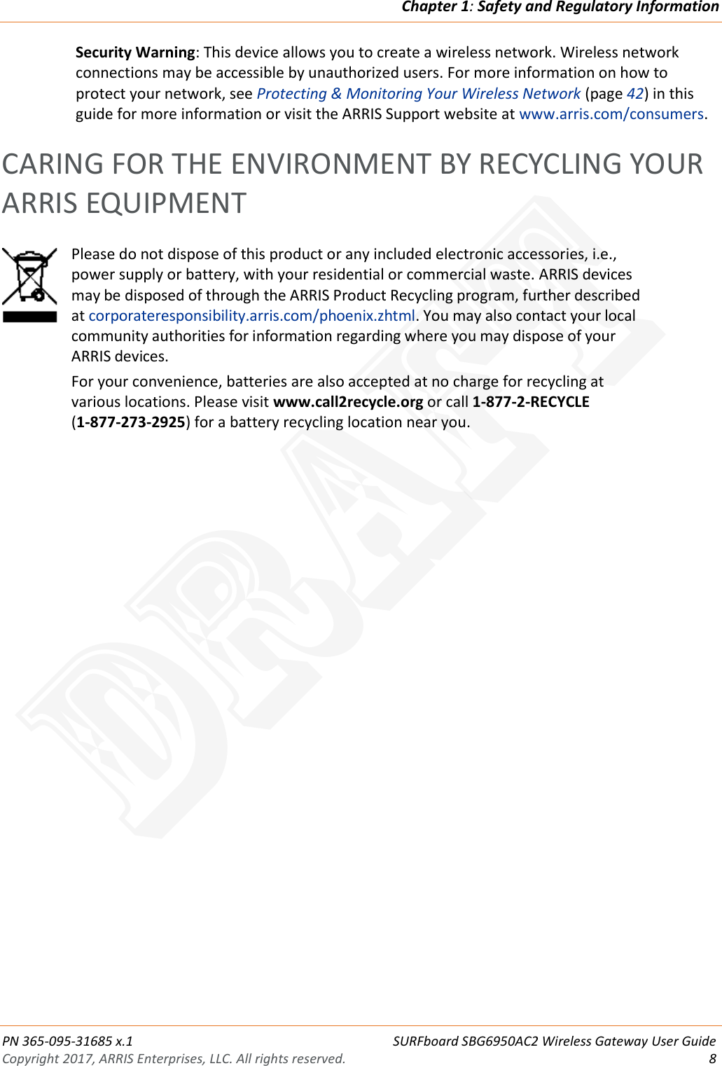 Chapter 1: Safety and Regulatory Information  PN 365-095-31685 x.1 SURFboard SBG6950AC2 Wireless Gateway User Guide Copyright 2017, ARRIS Enterprises, LLC. All rights reserved.  8  Security Warning: This device allows you to create a wireless network. Wireless network connections may be accessible by unauthorized users. For more information on how to protect your network, see Protecting &amp; Monitoring Your Wireless Network (page 42) in this guide for more information or visit the ARRIS Support website at www.arris.com/consumers.   CARING FOR THE ENVIRONMENT BY RECYCLING YOUR ARRIS EQUIPMENT  Please do not dispose of this product or any included electronic accessories, i.e., power supply or battery, with your residential or commercial waste. ARRIS devices may be disposed of through the ARRIS Product Recycling program, further described at corporateresponsibility.arris.com/phoenix.zhtml. You may also contact your local community authorities for information regarding where you may dispose of your ARRIS devices. For your convenience, batteries are also accepted at no charge for recycling at various locations. Please visit www.call2recycle.org or call 1-877-2-RECYCLE  (1-877-273-2925) for a battery recycling location near you.  DRAFT