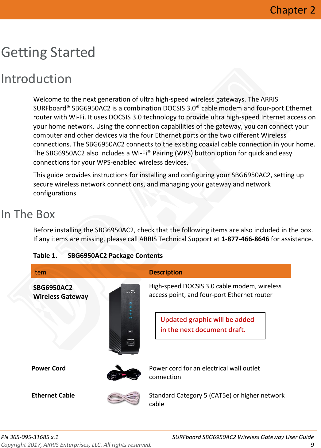  PN 365-095-31685 x.1 SURFboard SBG6950AC2 Wireless Gateway User Guide Copyright 2017, ARRIS Enterprises, LLC. All rights reserved.  9  Chapter 2 Getting Started Introduction Welcome to the next generation of ultra high-speed wireless gateways. The ARRIS SURFboard® SBG6950AC2 is a combination DOCSIS 3.0® cable modem and four-port Ethernet router with Wi-Fi. It uses DOCSIS 3.0 technology to provide ultra high-speed Internet access on your home network. Using the connection capabilities of the gateway, you can connect your computer and other devices via the four Ethernet ports or the two different Wireless connections. The SBG6950AC2 connects to the existing coaxial cable connection in your home. The SBG6950AC2 also includes a Wi-Fi® Pairing (WPS) button option for quick and easy connections for your WPS-enabled wireless devices. This guide provides instructions for installing and configuring your SBG6950AC2, setting up secure wireless network connections, and managing your gateway and network configurations.   In The Box Before installing the SBG6950AC2, check that the following items are also included in the box. If any items are missing, please call ARRIS Technical Support at 1-877-466-8646 for assistance. Table 1. SBG6950AC2 Package Contents  Item  Description  Blinking On (Solid) SBG6950AC2 Wireless Gateway  High-speed DOCSIS 3.0 cable modem, wireless access point, and four-port Ethernet router Power Cord  Power cord for an electrical wall outlet connection Ethernet Cable  Standard Category 5 (CAT5e) or higher network cable Updated graphic will be added in the next document draft. DRAFT