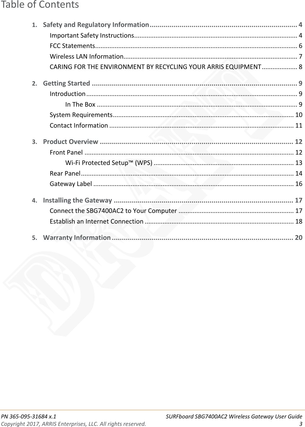 PN 365-095-31684 x.1 SURFboard SBG7400AC2 Wireless Gateway User Guide Copyright 2017, ARRIS Enterprises, LLC. All rights reserved.  3  Table of Contents 1. Safety and Regulatory Information .......................................................................... 4 Important Safety Instructions ............................................................................................ 4 FCC Statements .................................................................................................................. 6 Wireless LAN Information.................................................................................................. 7 CARING FOR THE ENVIRONMENT BY RECYCLING YOUR ARRIS EQUIPMENT .................... 8 2. Getting Started ....................................................................................................... 9 Introduction ....................................................................................................................... 9 In The Box ................................................................................................................. 9 System Requirements ...................................................................................................... 10 Contact Information ........................................................................................................ 11 3. Product Overview ................................................................................................. 12 Front Panel ...................................................................................................................... 12 Wi-Fi Protected Setup™ (WPS) ............................................................................... 13 Rear Panel ........................................................................................................................ 14 Gateway Label ................................................................................................................. 16 4. Installing the Gateway .......................................................................................... 17 Connect the SBG7400AC2 to Your Computer ................................................................. 17 Establish an Internet Connection .................................................................................... 18 5. Warranty Information ........................................................................................... 20   DRAFT