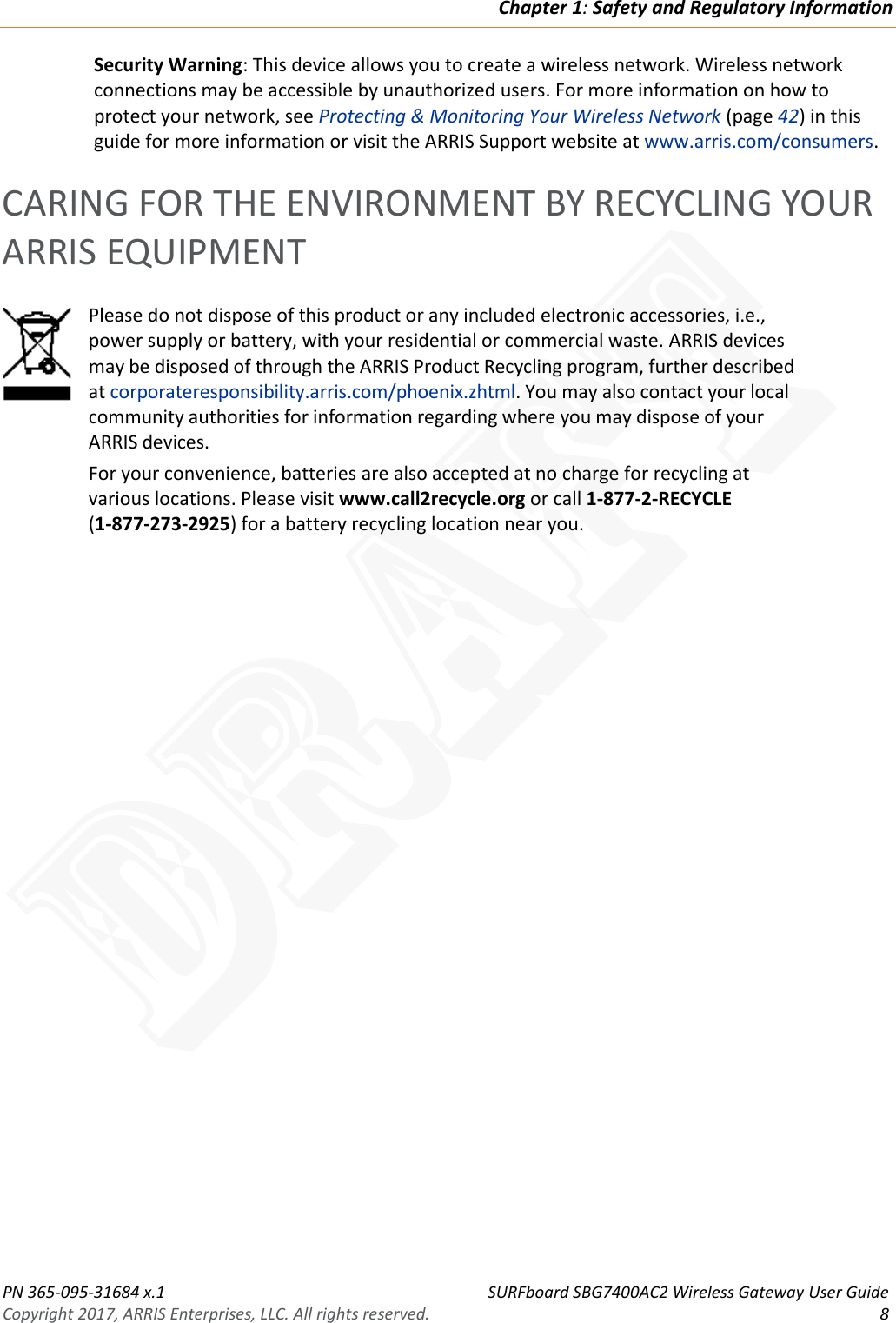 Chapter 1: Safety and Regulatory Information  PN 365-095-31684 x.1 SURFboard SBG7400AC2 Wireless Gateway User Guide Copyright 2017, ARRIS Enterprises, LLC. All rights reserved.  8  Security Warning: This device allows you to create a wireless network. Wireless network connections may be accessible by unauthorized users. For more information on how to protect your network, see Protecting &amp; Monitoring Your Wireless Network (page 42) in this guide for more information or visit the ARRIS Support website at www.arris.com/consumers.   CARING FOR THE ENVIRONMENT BY RECYCLING YOUR ARRIS EQUIPMENT  Please do not dispose of this product or any included electronic accessories, i.e., power supply or battery, with your residential or commercial waste. ARRIS devices may be disposed of through the ARRIS Product Recycling program, further described at corporateresponsibility.arris.com/phoenix.zhtml. You may also contact your local community authorities for information regarding where you may dispose of your ARRIS devices. For your convenience, batteries are also accepted at no charge for recycling at various locations. Please visit www.call2recycle.org or call 1-877-2-RECYCLE  (1-877-273-2925) for a battery recycling location near you.  DRAFT