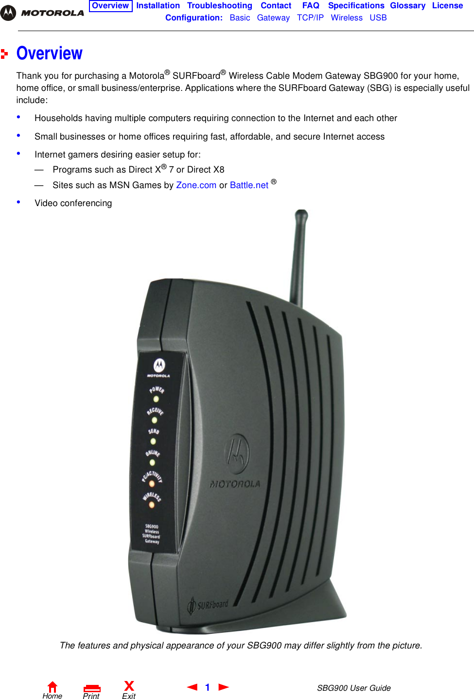 1SBG900 User GuideHomeXExitPrintOverview Installation Troubleshooting Contact FAQ Specifications Glossary LicenseConfiguration:   Basic   Gateway   TCP/IP   Wireless   USB   OverviewThank you for purchasing a Motorola® SURFboard® Wireless Cable Modem Gateway SBG900 for your home, home office, or small business/enterprise. Applications where the SURFboard Gateway (SBG) is especially useful include:•Households having multiple computers requiring connection to the Internet and each other•Small businesses or home offices requiring fast, affordable, and secure Internet access•Internet gamers desiring easier setup for:— Programs such as Direct X® 7 or Direct X8— Sites such as MSN Games by Zone.com or Battle.net ®•Video conferencingThe features and physical appearance of your SBG900 may differ slightly from the picture.