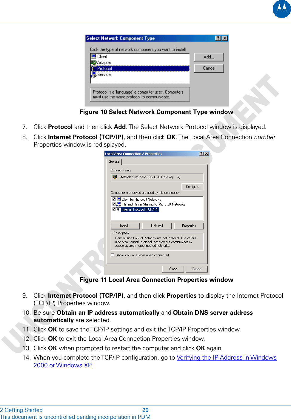   Figure 10 Select Network Component Type window 7. Click Protocol and then click Add. The Select Network Protocol window is displayed. 8. Click Internet Protocol (TCP/IP), and then click OK. The  Local Area  Connection number Properties window is redisplayed.  Figure 11 Local Area Connection Properties window 9. Click Internet Protocol (TCP/IP), and then click Properties to display the Internet Protocol (TCP/IP) Properties window. 10. Be sure Obtain an IP address automatically and Obtain DNS server address automatically are selected. 11. Click OK to save the TCP/IP settings and exit the TCP/IP Properties window. 12. Click OK to exit the Local Area Connection Properties window. 13. Click OK when prompted to restart the computer and click OK again. 14. When you complete the TCP/IP configuration, go to Verifying the IP Address in Windows 2000 or Windows XP. 2 Getting Started  29 This document is uncontrolled pending incorporation in PDM  