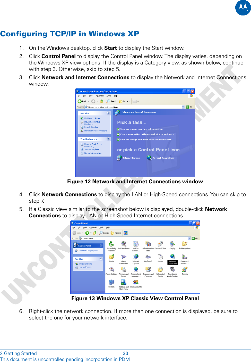  Configuring TCP/IP in Windows XP 1. On the Windows desktop, click Start to display the Start window. 2. Click Control Panel to display the Control Panel window. The display varies, depending on the Windows XP view options. If the display is a Category view, as shown below, continue with step 3. Otherwise, skip to step 5. 3. Click Network and Internet Connections to display the Network and Internet Connections window.  Figure 12 Network and Internet Connections window 4. Click Network Connections to display the LAN or High-Speed connections. You can skip to step 7. 5. If a Classic view similar to the screenshot below is displayed, double-click Network Connections to display LAN or High-Speed Internet connections.  Figure 13 Windows XP Classic View Control Panel 6. Right-click the network connection. If more than one connection is displayed, be sure to select the one for your network interface. 2 Getting Started  30 This document is uncontrolled pending incorporation in PDM  
