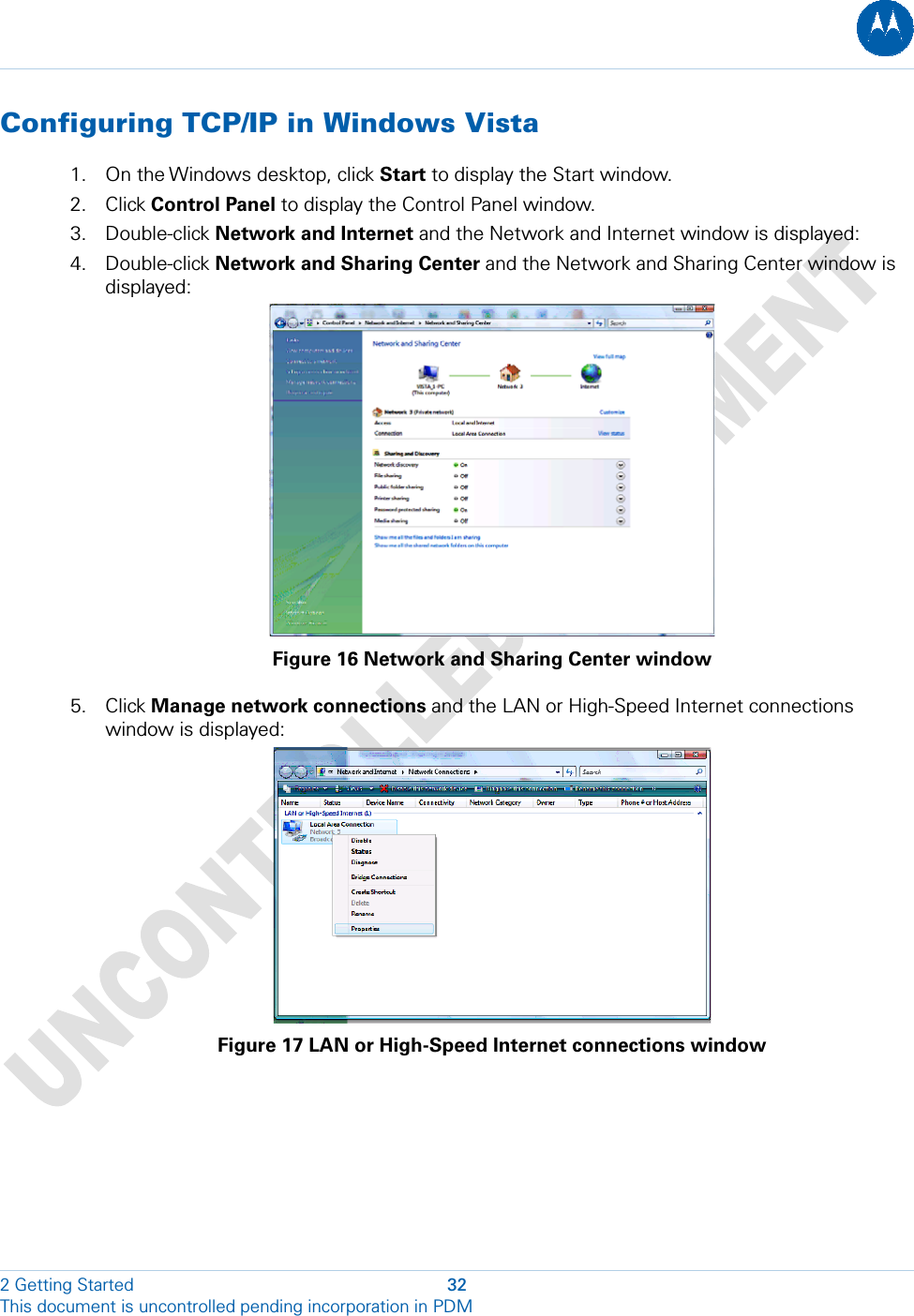  Configuring TCP/IP in Windows Vista 1. On the Windows desktop, click Start to display the Start window. 2. Click Control Panel to display the Control Panel window. 3. Double-click Network and Internet and the Network and Internet window is displayed: 4. Double-click Network and Sharing Center and the Network and Sharing Center window is displayed:  Figure 16 Network and Sharing Center window 5. Click Manage network connections and the LAN or High-Speed Internet connections window is displayed:  Figure 17 LAN or High-Speed Internet connections window 2 Getting Started  32 This document is uncontrolled pending incorporation in PDM  