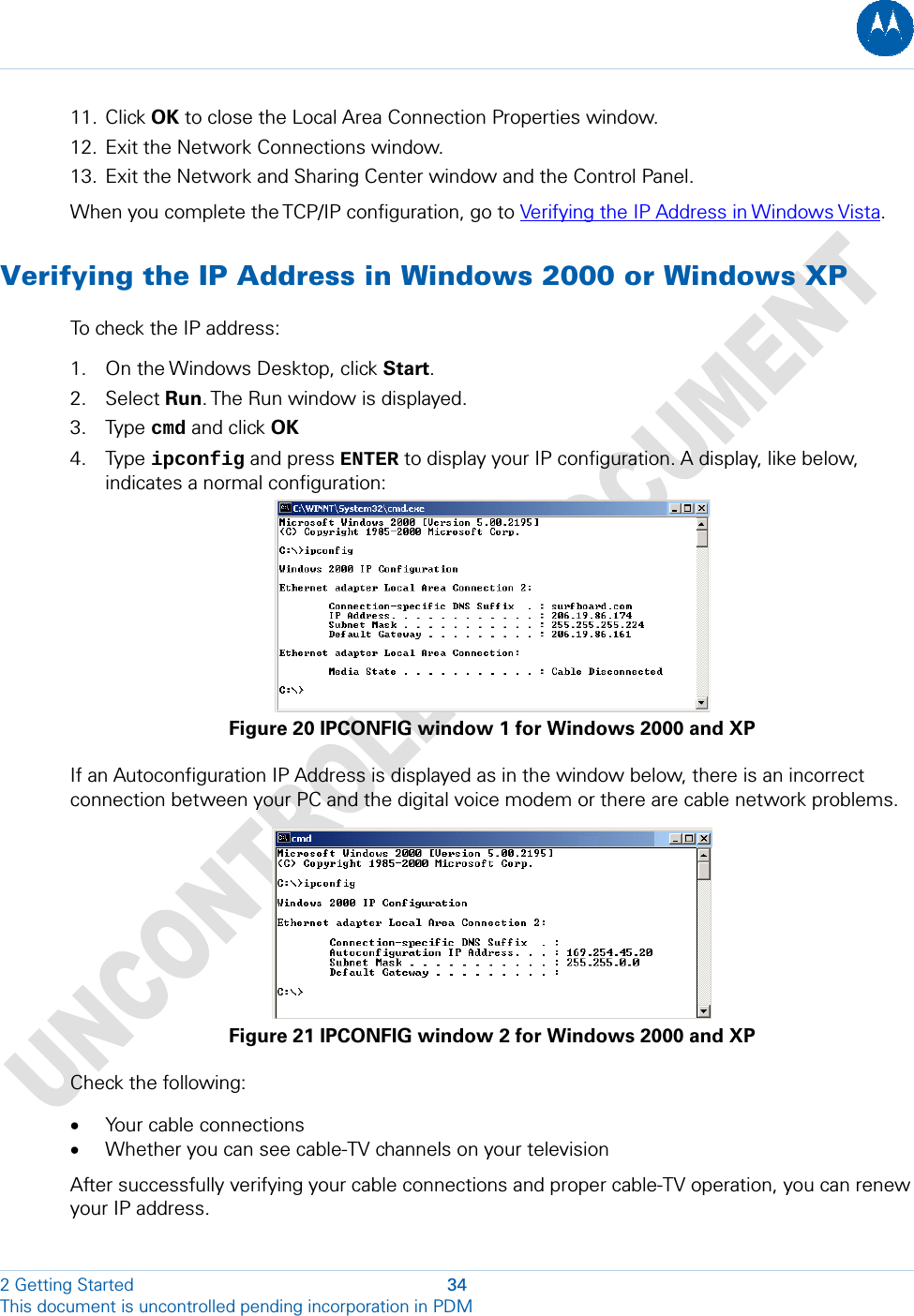  11. Click OK to close the Local Area Connection Properties window. 12. Exit the Network Connections window. 13. Exit the Network and Sharing Center window and the Control Panel. When you complete the TCP/IP configuration, go to Verifying the IP Address in Windows Vista. Verifying the IP Address in Windows 2000 or Windows XP To check the IP address: 1. On the Windows Desktop, click Start.  2. Select Run. The Run window is displayed. 3. Type cmd and click OK  4. Type ipconfig and press ENTER to display your IP configuration. A display, like below, indicates a normal configuration:  Figure 20 IPCONFIG window 1 for Windows 2000 and XP If an Autoconfiguration IP Address is displayed as in the window below, there is an incorrect connection between your PC and the digital voice modem or there are cable network problems.   Figure 21 IPCONFIG window 2 for Windows 2000 and XP Check the following: • Your cable connections • Whether you can see cable-TV channels on your television After successfully verifying your cable connections and proper cable-TV operation, you can renew your IP address. 2 Getting Started  34 This document is uncontrolled pending incorporation in PDM  