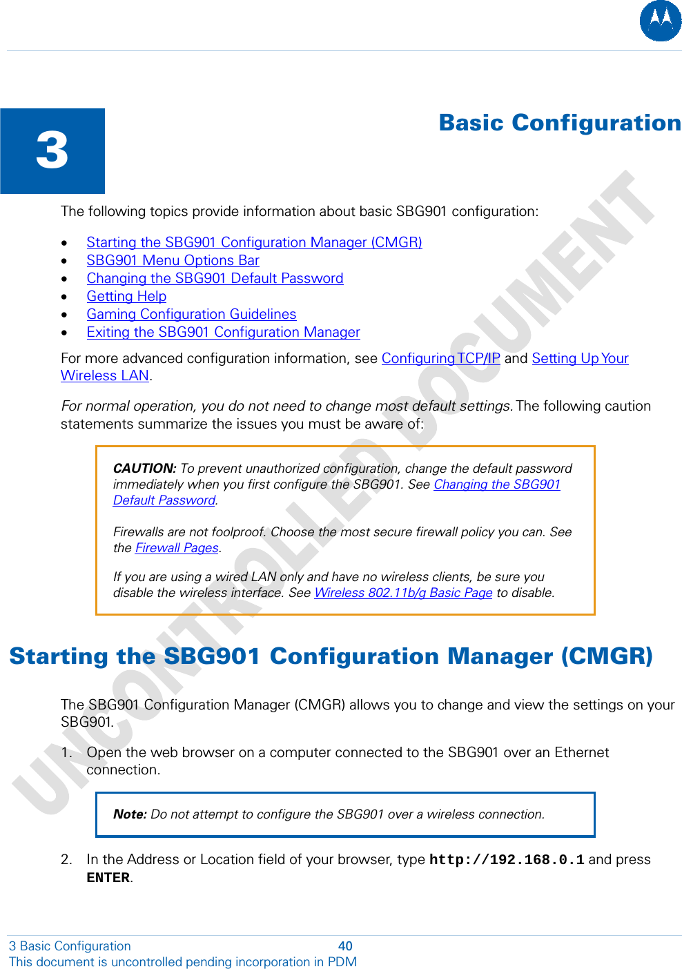   3  Basic ConfigurationThe following topics provide information about basic SBG901 configuration: • Starting the SBG901 Configuration Manager (CMGR) • SBG901 Menu Options Bar • Changing the SBG901 Default Password • Getting Help • Gaming Configuration Guidelines • Exiting the SBG901 Configuration Manager For more advanced configuration information, see Configuring TCP/IP and Setting Up Your Wireless LAN. For normal operation, you do not need to change most default settings. The following caution statements summarize the issues you must be aware of: CAUTION: To prevent unauthorized configuration, change the default password immediately when you first configure the SBG901. See Changing the SBG901 Default Password.  Firewalls are not foolproof. Choose the most secure firewall policy you can. See the Firewall Pages. If you are using a wired LAN only and have no wireless clients, be sure you disable the wireless interface. See Wireless 802.11b/g Basic Page to disable. Starting the SBG901 Configuration Manager (CMGR) The SBG901 Configuration Manager (CMGR) allows you to change and view the settings on your SBG901. 1. Open the web browser on a computer connected to the SBG901 over an Ethernet connection. Note: Do not attempt to configure the SBG901 over a wireless connection. 2. In the Address or Location field of your browser, type http://192.168.0.1 and press ENTER. 3 Basic Configuration  40 This document is uncontrolled pending incorporation in PDM  