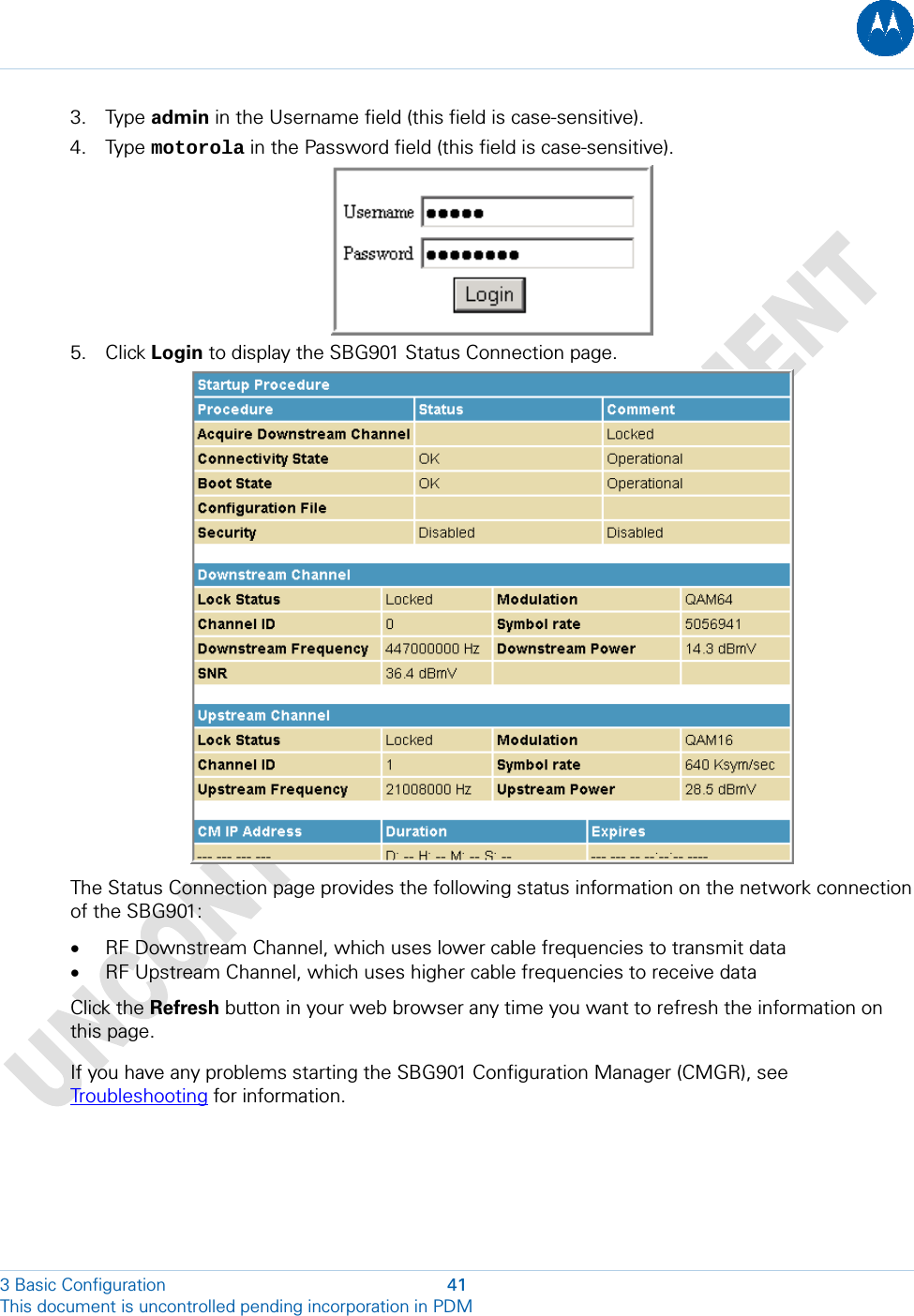  3. Type admin in the Username field (this field is case-sensitive). 4. Type motorola in the Password field (this field is case-sensitive).  5. Click Login to display the SBG901 Status Connection page.  The Status Connection page provides the following status information on the network connection of the SBG901:  • RF Downstream Channel, which uses lower cable frequencies to transmit data • RF Upstream Channel, which uses higher cable frequencies to receive data Click the Refresh button in your web browser any time you want to refresh the information on this page. If you have any problems starting the SBG901 Configuration Manager (CMGR), see Troubleshooting for information. 3 Basic Configuration  41 This document is uncontrolled pending incorporation in PDM  
