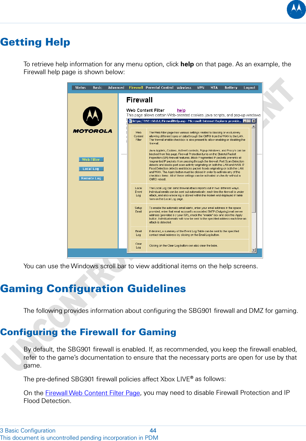  Getting Help To retrieve help information for any menu option, click help on that page. As an example, the Firewall help page is shown below:  You can use the Windows scroll bar to view additional items on the help screens. Gaming Configuration Guidelines The following provides information about configuring the SBG901 firewall and DMZ for gaming. Configuring the Firewall for Gaming By default, the SBG901 firewall is enabled. If, as recommended, you keep the firewall enabled, refer to the game’s documentation to ensure that the necessary ports are open for use by that game. The pre-defined SBG901 firewall policies affect Xbox LIVE® as follows: On the Firewall Web Content Filter Page, you may need to disable Firewall Protection and IP Flood Detection. 3 Basic Configuration  44 This document is uncontrolled pending incorporation in PDM  