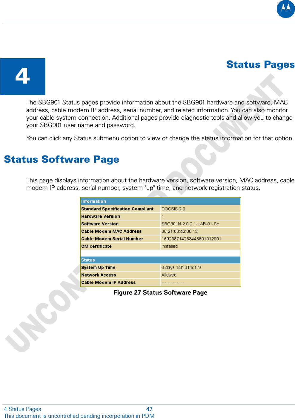    4  Status PagesThe SBG901 Status pages provide information about the SBG901 hardware and software, MAC address, cable modem IP address, serial number, and related information. You can also monitor your cable system connection. Additional pages provide diagnostic tools and allow you to change your SBG901 user name and password. You can click any Status submenu option to view or change the status information for that option. Status Software Page This page displays information about the hardware version, software version, MAC address, cable modem IP address, serial number, system &quot;up&quot; time, and network registration status.  Figure 27 Status Software Page 4 Status Pages  47 This document is uncontrolled pending incorporation in PDM  