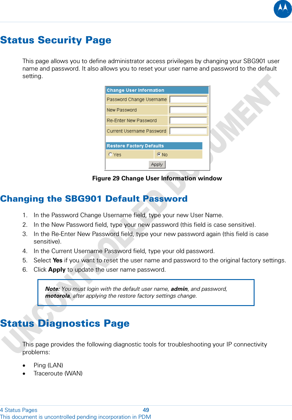  Status Security Page This page allows you to define administrator access privileges by changing your SBG901 user name and password. It also allows you to reset your user name and password to the default setting.  Figure 29 Change User Information window Changing the SBG901 Default Password 1. In the Password Change Username field, type your new User Name.  2. In the New Password field, type your new password (this field is case sensitive). 3. In the Re-Enter New Password field, type your new password again (this field is case sensitive). 4. In the Current Username Password field, type your old password. 5. Select Ye s  if you want to reset the user name and password to the original factory settings. 6. Click Apply to update the user name password. Note: You must login with the default user name, admin, and password, motorola, after applying the restore factory settings change. Status Diagnostics Page This page provides the following diagnostic tools for troubleshooting your IP connectivity problems: • Ping (LAN) • Traceroute (WAN) 4 Status Pages  49 This document is uncontrolled pending incorporation in PDM  