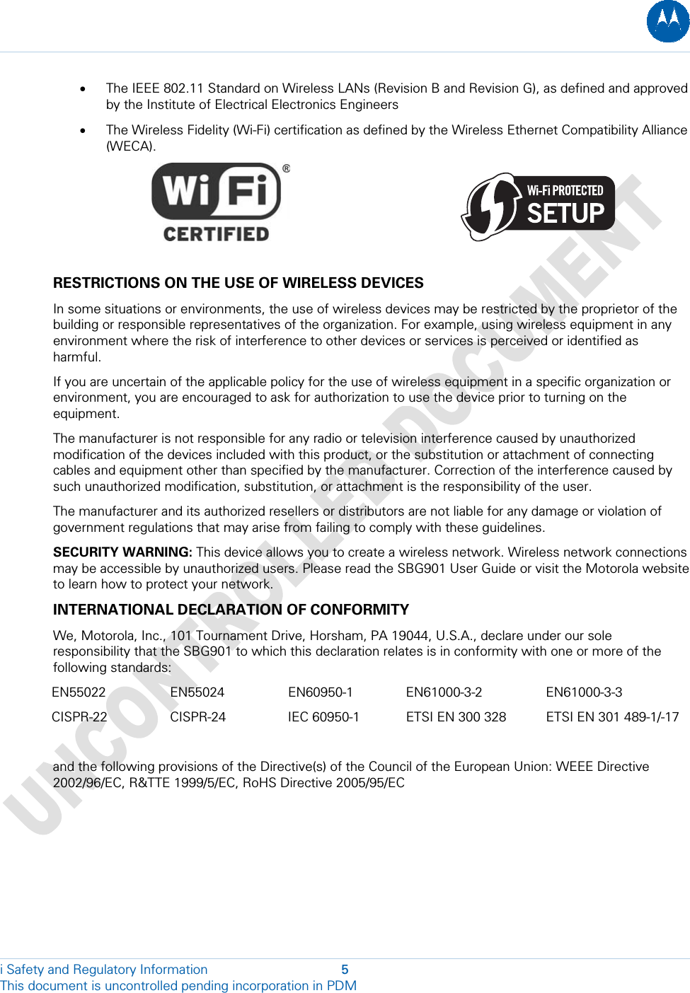  • The IEEE 802.11 Standard on Wireless LANs (Revision B and Revision G), as defined and approved by the Institute of Electrical Electronics Engineers • The Wireless Fidelity (Wi-Fi) certification as defined by the Wireless Ethernet Compatibility Alliance (WECA).                                                  RESTRICTIONS ON THE USE OF WIRELESS DEVICES In some situations or environments, the use of wireless devices may be restricted by the proprietor of the building or responsible representatives of the organization. For example, using wireless equipment in any environment where the risk of interference to other devices or services is perceived or identified as harmful. If you are uncertain of the applicable policy for the use of wireless equipment in a specific organization or environment, you are encouraged to ask for authorization to use the device prior to turning on the equipment. The manufacturer is not responsible for any radio or television interference caused by unauthorized modification of the devices included with this product, or the substitution or attachment of connecting cables and equipment other than specified by the manufacturer. Correction of the interference caused by such unauthorized modification, substitution, or attachment is the responsibility of the user. The manufacturer and its authorized resellers or distributors are not liable for any damage or violation of government regulations that may arise from failing to comply with these guidelines. SECURITY WARNING: This device allows you to create a wireless network. Wireless network connections may be accessible by unauthorized users. Please read the SBG901 User Guide or visit the Motorola website to learn how to protect your network. INTERNATIONAL DECLARATION OF CONFORMITY We, Motorola, Inc., 101 Tournament Drive, Horsham, PA 19044, U.S.A., declare under our sole responsibility that the SBG901 to which this declaration relates is in conformity with one or more of the following standards: EN55022 EN55024 EN60950-1 EN61000-3-2 EN61000-3-3 CISPR-22 CISPR-24 IEC 60950-1 ETSI EN 300 328  ETSI EN 301 489-1/-17  and the following provisions of the Directive(s) of the Council of the European Union: WEEE Directive 2002/96/EC, R&amp;TTE 1999/5/EC, RoHS Directive 2005/95/EC i Safety and Regulatory Information  5 This document is uncontrolled pending incorporation in PDM  
