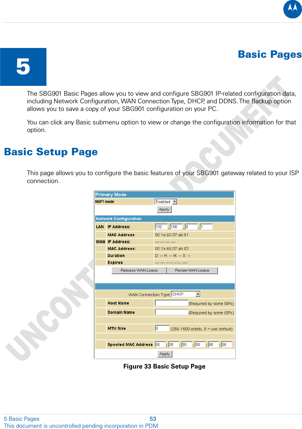   5  Basic PagesThe SBG901 Basic Pages allow you to view and configure SBG901 IP-related configuration data, including Network Configuration, WAN Connection Type, DHCP, and DDNS. The Backup option allows you to save a copy of your SBG901 configuration on your PC. You can click any Basic submenu option to view or change the configuration information for that option. Basic Setup Page This page allows you to configure the basic features of your SBG901 gateway related to your ISP connection.  Figure 33 Basic Setup Page 5 Basic Pages  53 This document is uncontrolled pending incorporation in PDM  