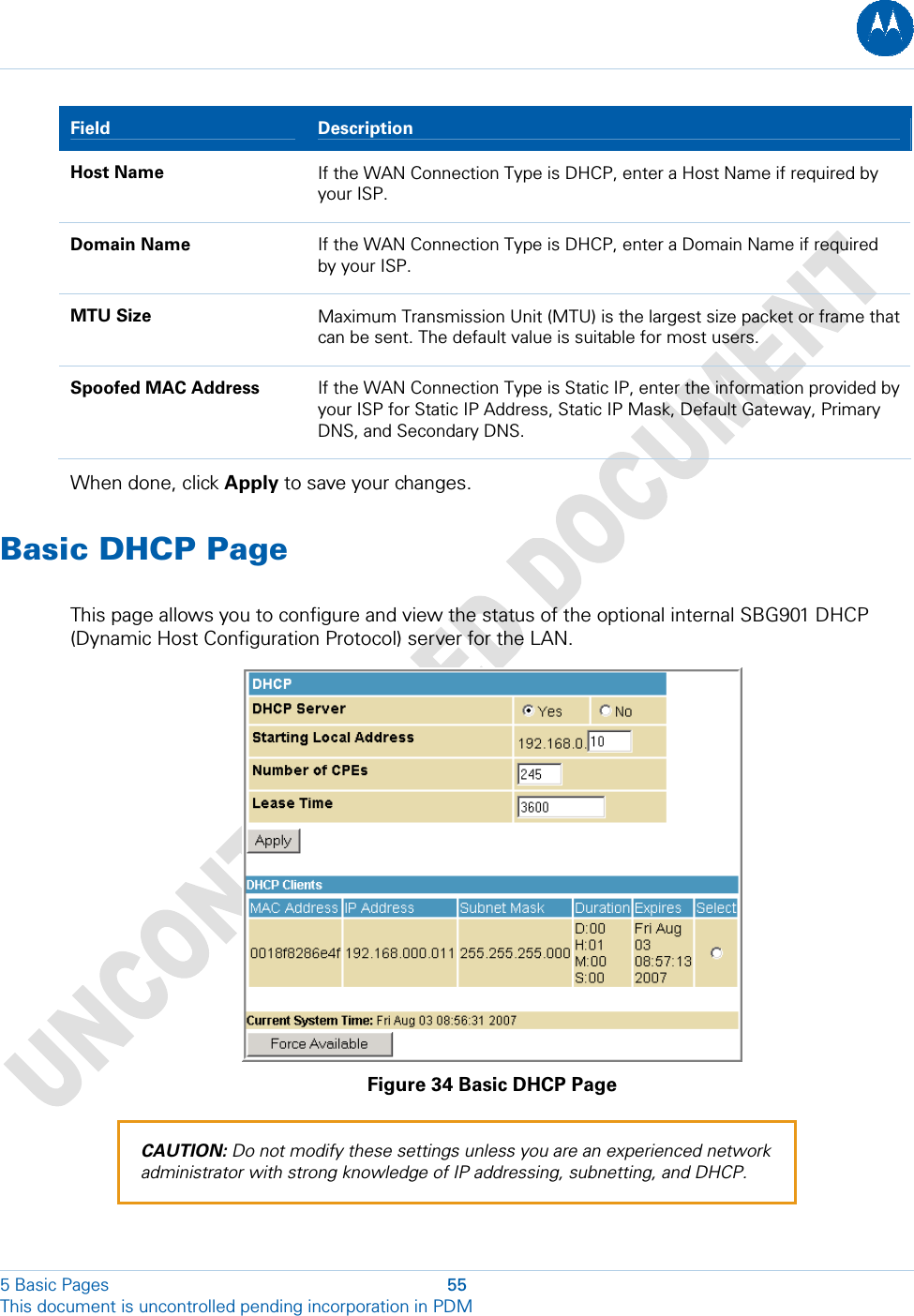  5 Basic Pages  55 This document is uncontrolled pending incorporation in PDM  Field   Description Host Name  If the WAN Connection Type is DHCP, enter a Host Name if required by your ISP. Domain Name  If the WAN Connection Type is DHCP, enter a Domain Name if required by your ISP. MTU Size  Maximum Transmission Unit (MTU) is the largest size packet or frame that can be sent. The default value is suitable for most users. Spoofed MAC Address  If the WAN Connection Type is Static IP, enter the information provided by your ISP for Static IP Address, Static IP Mask, Default Gateway, Primary DNS, and Secondary DNS. When done, click Apply to save your changes. Basic DHCP Page This page allows you to configure and view the status of the optional internal SBG901 DHCP (Dynamic Host Configuration Protocol) server for the LAN.  Figure 34 Basic DHCP Page CAUTION: Do not modify these settings unless you are an experienced network administrator with strong knowledge of IP addressing, subnetting, and DHCP. 