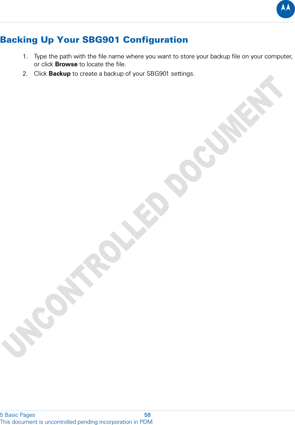  Backing Up Your SBG901 Configuration 1. Type the path with the file name where you want to store your backup file on your computer, or click Browse to locate the file. 2. Click Backup to create a backup of your SBG901 settings.  5 Basic Pages  58 This document is uncontrolled pending incorporation in PDM  