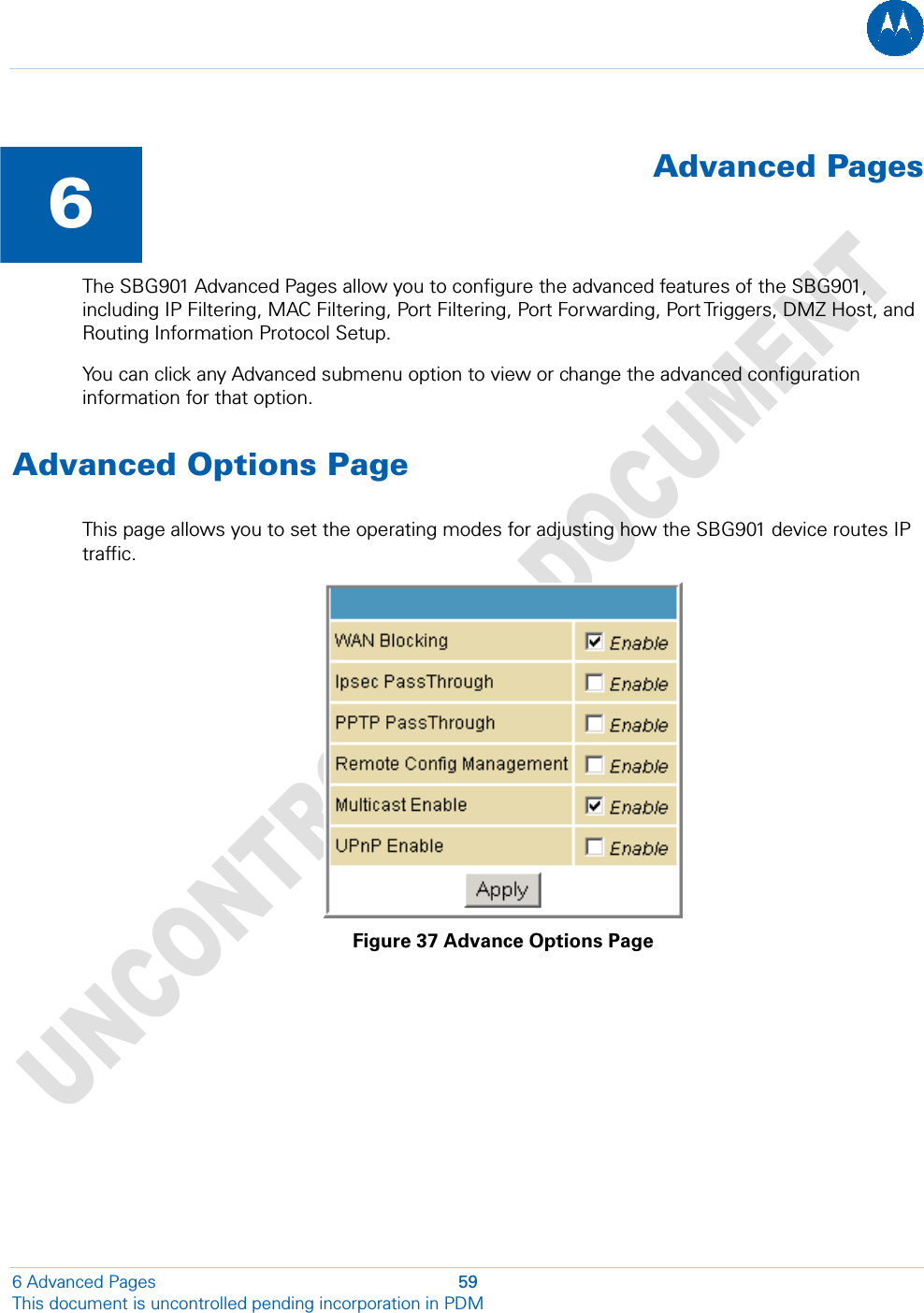   6  Advanced PagesThe SBG901 Advanced Pages allow you to configure the advanced features of the SBG901, including IP Filtering, MAC Filtering, Port Filtering, Port Forwarding, Port Triggers, DMZ Host, and Routing Information Protocol Setup. You can click any Advanced submenu option to view or change the advanced configuration information for that option. Advanced Options Page This page allows you to set the operating modes for adjusting how the SBG901 device routes IP traffic.  Figure 37 Advance Options Page 6 Advanced Pages  59 This document is uncontrolled pending incorporation in PDM  
