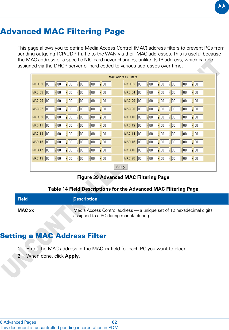  Advanced MAC Filtering Page This page allows you to define Media Access Control (MAC) address filters to prevent PCs from sending outgoing TCP/UDP traffic to the WAN via their MAC addresses. This is useful because the MAC address of a specific NIC card never changes, unlike its IP address, which can be assigned via the DHCP server or hard-coded to various addresses over time.  Figure 39 Advanced MAC Filtering Page Table 14 Field Descriptions for the Advanced MAC Filtering Page Field  Description MAC xx  Media Access Control address — a unique set of 12 hexadecimal digits assigned to a PC during manufacturing Setting a MAC Address Filter 1. Enter the MAC address in the MAC xx field for each PC you want to block. 2. When done, click Apply. 6 Advanced Pages  62 This document is uncontrolled pending incorporation in PDM  