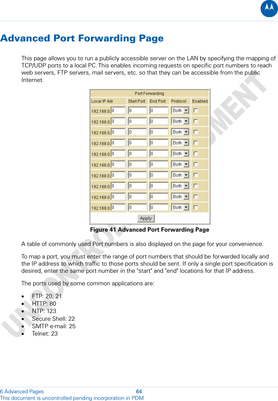  Advanced Port Forwarding Page This page allows you to run a publicly accessible server on the LAN by specifying the mapping of TCP/UDP ports to a local PC. This enables incoming requests on specific port numbers to reach web servers, FTP servers, mail servers, etc. so that they can be accessible from the public Internet.  Figure 41 Advanced Port Forwarding Page A table of commonly used Port numbers is also displayed on the page for your convenience. To map a port, you must enter the range of port numbers that should be forwarded locally and the IP address to which traffic to those ports should be sent. If only a single port specification is desired, enter the same port number in the &quot;start&quot; and &quot;end&quot; locations for that IP address. The ports used by some common applications are: • FTP: 20, 21 • HTTP: 80 • NTP: 123 • Secure Shell: 22 • SMTP e-mail: 25 • Telnet: 23 6 Advanced Pages  64 This document is uncontrolled pending incorporation in PDM  