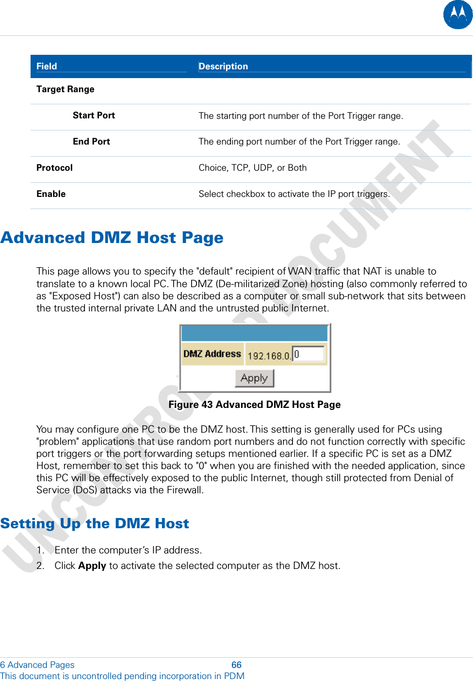  6 Advanced Pages  66 This document is uncontrolled pending incorporation in PDM  Field  Description Target Range    Start Port  The starting port number of the Port Trigger range.  End Port  The ending port number of the Port Trigger range. Protocol  Choice, TCP, UDP, or Both Enable  Select checkbox to activate the IP port triggers. Advanced DMZ Host Page This page allows you to specify the &quot;default&quot; recipient of WAN traffic that NAT is unable to translate to a known local PC. The DMZ (De-militarized Zone) hosting (also commonly referred to as &quot;Exposed Host&quot;) can also be described as a computer or small sub-network that sits between the trusted internal private LAN and the untrusted public Internet.  Figure 43 Advanced DMZ Host Page You may configure one PC to be the DMZ host. This setting is generally used for PCs using &quot;problem&quot; applications that use random port numbers and do not function correctly with specific port triggers or the port forwarding setups mentioned earlier. If a specific PC is set as a DMZ Host, remember to set this back to &quot;0&quot; when you are finished with the needed application, since this PC will be effectively exposed to the public Internet, though still protected from Denial of Service (DoS) attacks via the Firewall. Setting Up the DMZ Host 1. Enter the computer’s IP address. 2. Click Apply to activate the selected computer as the DMZ host.  
