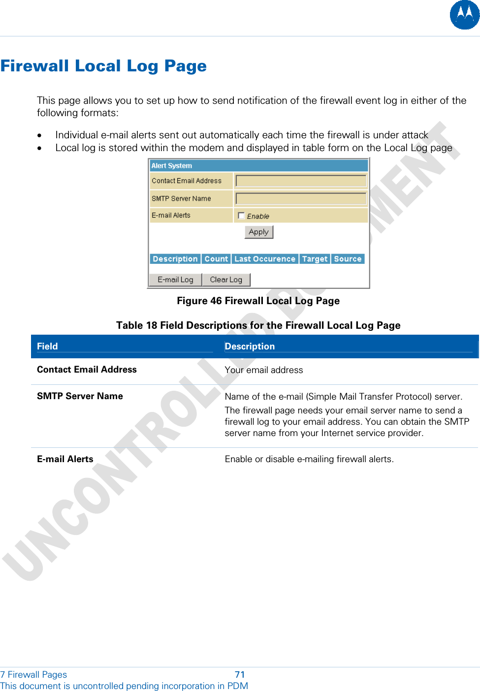  Firewall Local Log Page This page allows you to set up how to send notification of the firewall event log in either of the following formats: • Individual e-mail alerts sent out automatically each time the firewall is under attack • Local log is stored within the modem and displayed in table form on the Local Log page  Figure 46 Firewall Local Log Page Table 18 Field Descriptions for the Firewall Local Log Page Field  Description Contact Email Address  Your email address SMTP Server Name  Name of the e-mail (Simple Mail Transfer Protocol) server. The firewall page needs your email server name to send a firewall log to your email address. You can obtain the SMTP server name from your Internet service provider. E-mail Alerts  Enable or disable e-mailing firewall alerts. 7 Firewall Pages  71 This document is uncontrolled pending incorporation in PDM  