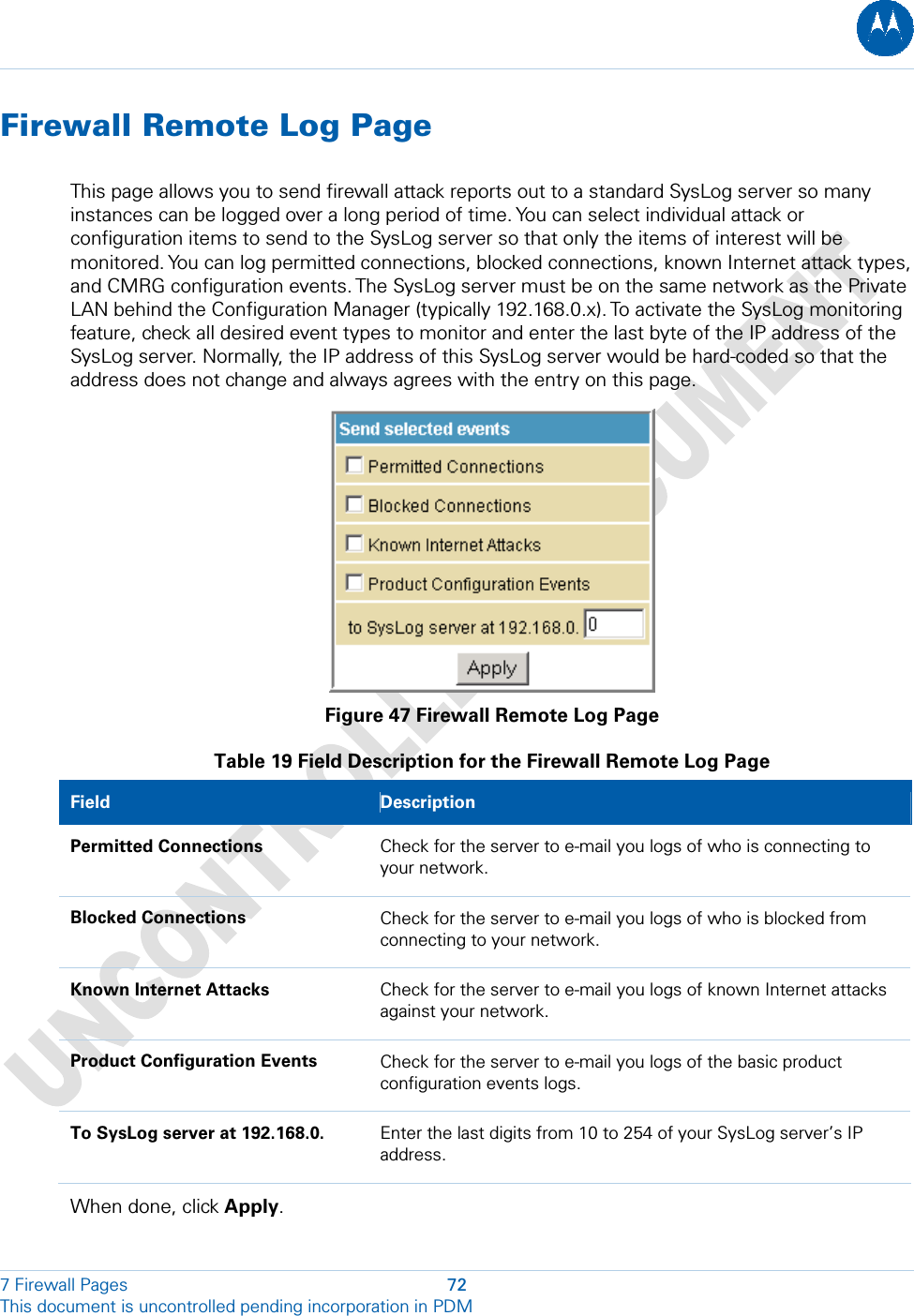  Firewall Remote Log Page This page allows you to send firewall attack reports out to a standard SysLog server so many instances can be logged over a long period of time. You can select individual attack or configuration items to send to the SysLog server so that only the items of interest will be monitored. You can log permitted connections, blocked connections, known Internet attack types, and CMRG configuration events. The SysLog server must be on the same network as the Private LAN behind the Configuration Manager (typically 192.168.0.x). To activate the SysLog monitoring feature, check all desired event types to monitor and enter the last byte of the IP address of the SysLog server. Normally, the IP address of this SysLog server would be hard-coded so that the address does not change and always agrees with the entry on this page.  Figure 47 Firewall Remote Log Page Table 19 Field Description for the Firewall Remote Log Page Field   Description Permitted Connections  Check for the server to e-mail you logs of who is connecting to your network. Blocked Connections  Check for the server to e-mail you logs of who is blocked from connecting to your network. Known Internet Attacks  Check for the server to e-mail you logs of known Internet attacks against your network. Product Configuration Events  Check for the server to e-mail you logs of the basic product configuration events logs. To SysLog server at 192.168.0.  Enter the last digits from 10 to 254 of your SysLog server’s IP address.  When done, click Apply.7 Firewall Pages  72 This document is uncontrolled pending incorporation in PDM  