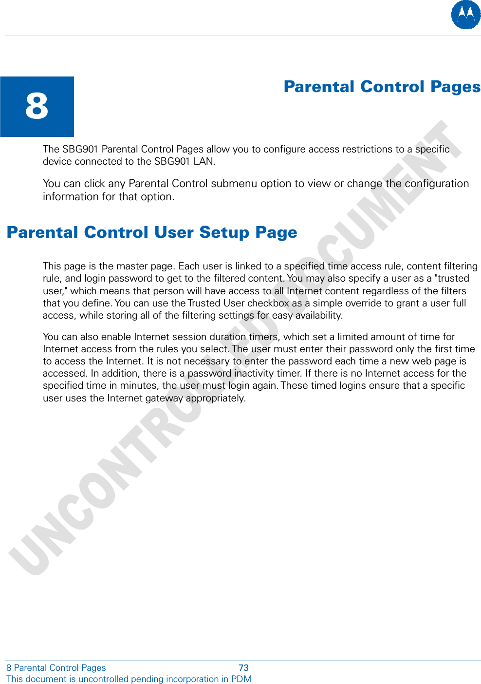   8  Parental Control PagesThe SBG901 Parental Control Pages allow you to configure access restrictions to a specific device connected to the SBG901 LAN. You can click any Parental Control submenu option to view or change the configuration information for that option. Parental Control User Setup Page This page is the master page. Each user is linked to a specified time access rule, content filtering rule, and login password to get to the filtered content. You may also specify a user as a &quot;trusted user,&quot; which means that person will have access to all Internet content regardless of the filters that you define. You can use the Trusted User checkbox as a simple override to grant a user full access, while storing all of the filtering settings for easy availability. You can also enable Internet session duration timers, which set a limited amount of time for Internet access from the rules you select. The user must enter their password only the first time to access the Internet. It is not necessary to enter the password each time a new web page is accessed. In addition, there is a password inactivity timer. If there is no Internet access for the specified time in minutes, the user must login again. These timed logins ensure that a specific user uses the Internet gateway appropriately. 8 Parental Control Pages  73 This document is uncontrolled pending incorporation in PDM  