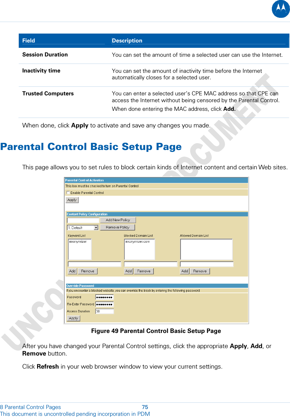  8 Parental Control Pages  75 This document is uncontrolled pending incorporation in PDM  Field   Description Session Duration  You can set the amount of time a selected user can use the Internet. Inactivity time  You can set the amount of inactivity time before the Internet automatically closes for a selected user. Trusted Computers  You can enter a selected user’s CPE MAC address so that CPE can access the Internet without being censored by the Parental Control. When done entering the MAC address, click Add. When done, click Apply to activate and save any changes you made. Parental Control Basic Setup Page This page allows you to set rules to block certain kinds of Internet content and certain Web sites.  Figure 49 Parental Control Basic Setup Page After you have changed your Parental Control settings, click the appropriate Apply, Add, or Remove button. Click Refresh in your web browser window to view your current settings. 