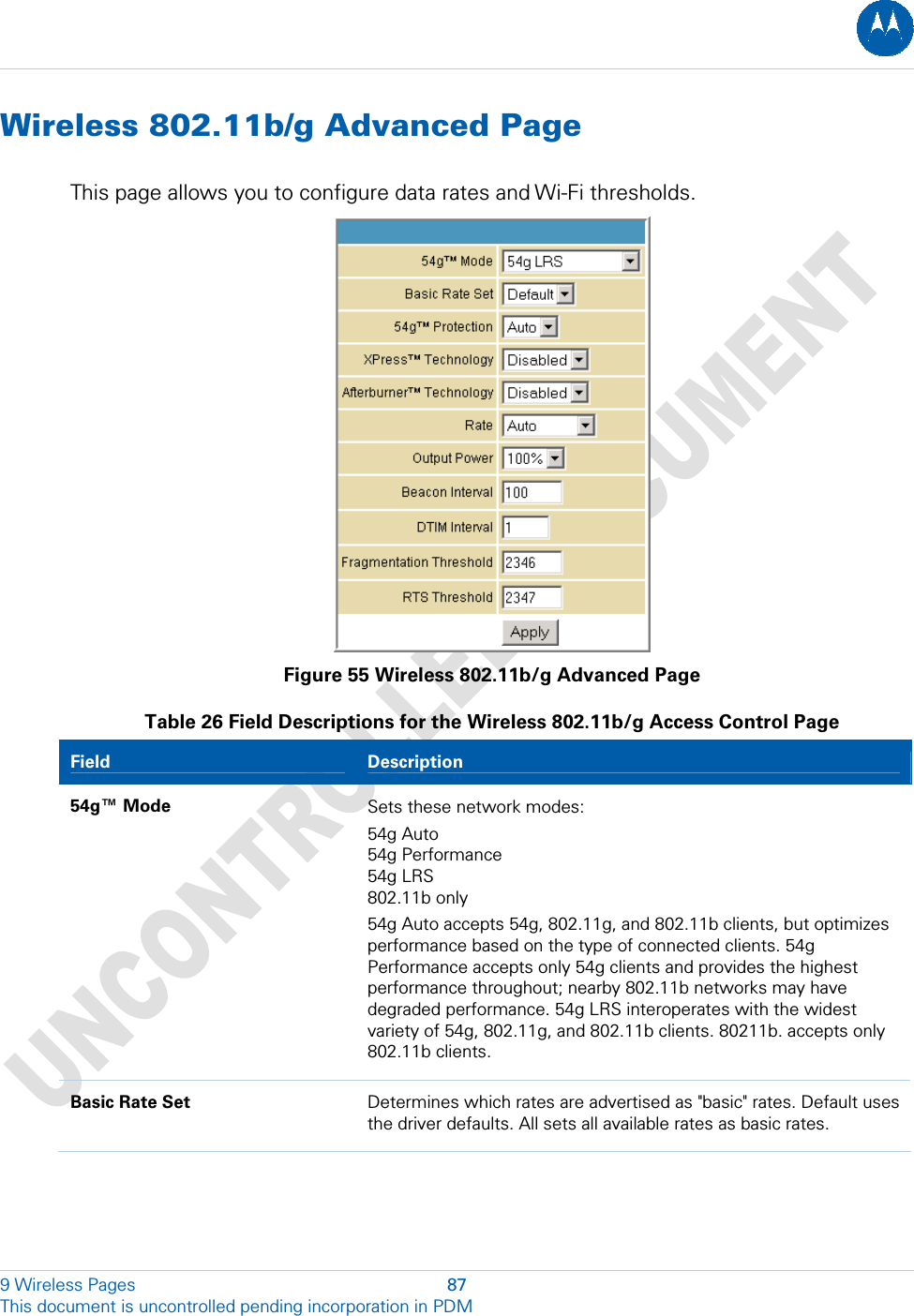  Wireless 802.11b/g Advanced Page This page allows you to configure data rates and Wi-Fi thresholds.  Figure 55 Wireless 802.11b/g Advanced Page Table 26 Field Descriptions for the Wireless 802.11b/g Access Control Page Field   Description 54g™ Mode  Sets these network modes:  54g Auto 54g Performance 54g LRS 802.11b only 54g Auto accepts 54g, 802.11g, and 802.11b clients, but optimizes performance based on the type of connected clients. 54g Performance accepts only 54g clients and provides the highest performance throughout; nearby 802.11b networks may have degraded performance. 54g LRS interoperates with the widest variety of 54g, 802.11g, and 802.11b clients. 80211b. accepts only 802.11b clients. Basic Rate Set  Determines which rates are advertised as &quot;basic&quot; rates. Default uses the driver defaults. All sets all available rates as basic rates. 9 Wireless Pages  87 This document is uncontrolled pending incorporation in PDM  