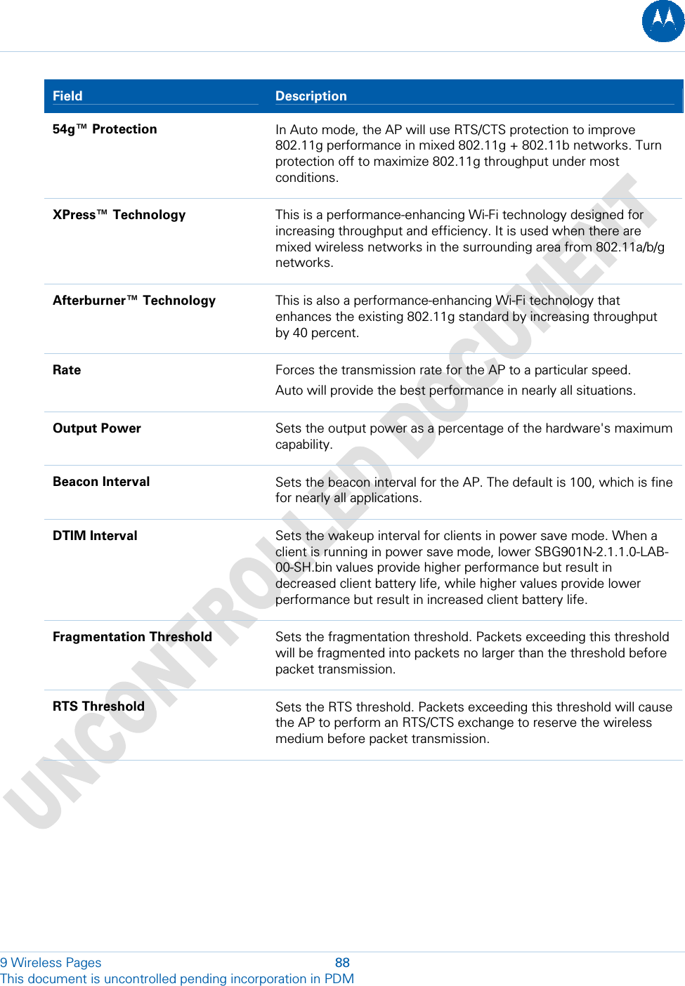  9 Wireless Pages  88 This document is uncontrolled pending incorporation in PDM  Field   Description 54g™ Protection  In Auto mode, the AP will use RTS/CTS protection to improve 802.11g performance in mixed 802.11g + 802.11b networks. Turn protection off to maximize 802.11g throughput under most conditions. XPress™ Technology  This is a performance-enhancing Wi-Fi technology designed for increasing throughput and efficiency. It is used when there are mixed wireless networks in the surrounding area from 802.11a/b/g networks. Afterburner™ Technology  This is also a performance-enhancing Wi-Fi technology that enhances the existing 802.11g standard by increasing throughput by 40 percent. Rate  Forces the transmission rate for the AP to a particular speed. Auto will provide the best performance in nearly all situations. Output Power  Sets the output power as a percentage of the hardware&apos;s maximum capability. Beacon Interval  Sets the beacon interval for the AP. The default is 100, which is fine for nearly all applications. DTIM Interval  Sets the wakeup interval for clients in power save mode. When a client is running in power save mode, lower SBG901N-2.1.1.0-LAB-00-SH.bin values provide higher performance but result in decreased client battery life, while higher values provide lower performance but result in increased client battery life. Fragmentation Threshold  Sets the fragmentation threshold. Packets exceeding this threshold will be fragmented into packets no larger than the threshold before packet transmission. RTS Threshold  Sets the RTS threshold. Packets exceeding this threshold will cause the AP to perform an RTS/CTS exchange to reserve the wireless medium before packet transmission. 