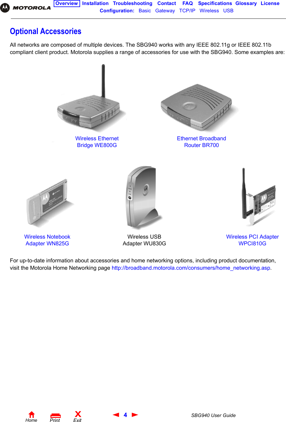 4SBG940 User GuideHomeXExitPrintOverview Installation Troubleshooting Contact FAQ Specifications Glossary LicenseConfiguration:   Basic   Gateway   TCP/IP   Wireless   USB   Optional AccessoriesAll networks are composed of multiple devices. The SBG940 works with any IEEE 802.11g or IEEE 802.11b compliant client product. Motorola supplies a range of accessories for use with the SBG940. Some examples are:For up-to-date information about accessories and home networking options, including product documentation, visit the Motorola Home Networking page http://broadband.motorola.com/consumers/home_networking.asp. Wireless Ethernet Bridge WE800GEthernet Broadband Router BR700Wireless Notebook Adapter WN825GWireless PCI Adapter WPCI810GWireless USB Adapter WU830G