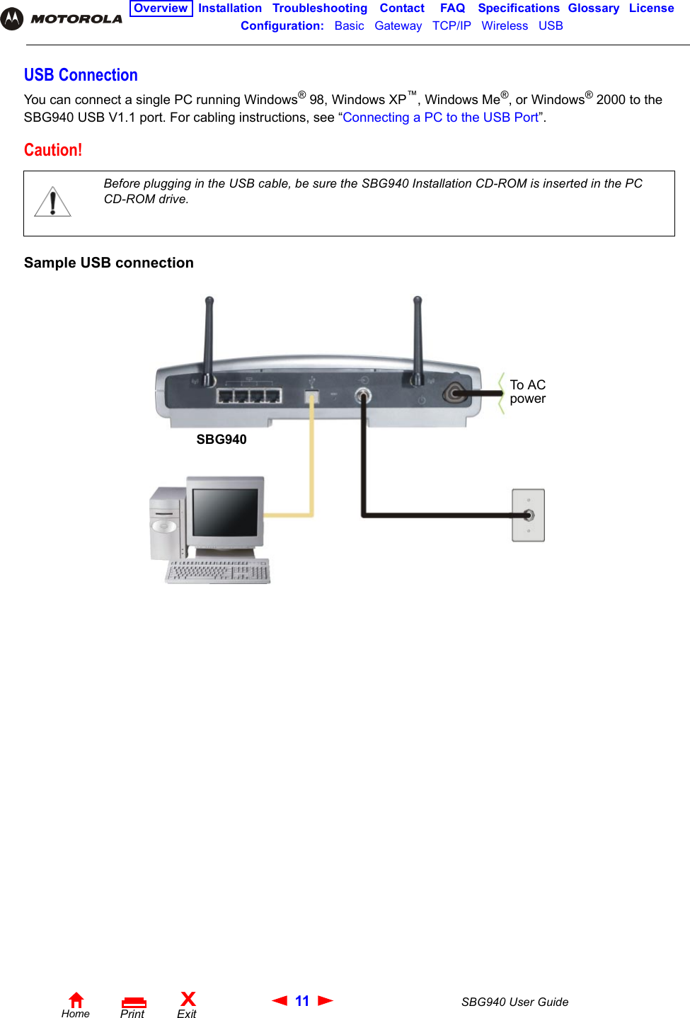 11 SBG940 User GuideHomeXExitPrintOverview Installation Troubleshooting Contact FAQ Specifications Glossary LicenseConfiguration:   Basic   Gateway   TCP/IP   Wireless   USB   USB ConnectionYou can connect a single PC running Windows®98, Windows XP™, Windows Me®, or Windows®2000 to the SBG940 USB V1.1 port. For cabling instructions, see “Connecting a PC to the USB Port”. Sample USB connectionCaution!Before plugging in the USB cable, be sure the SBG940 Installation CD-ROM is inserted in the PC CD-ROM drive. SBG940To A C power