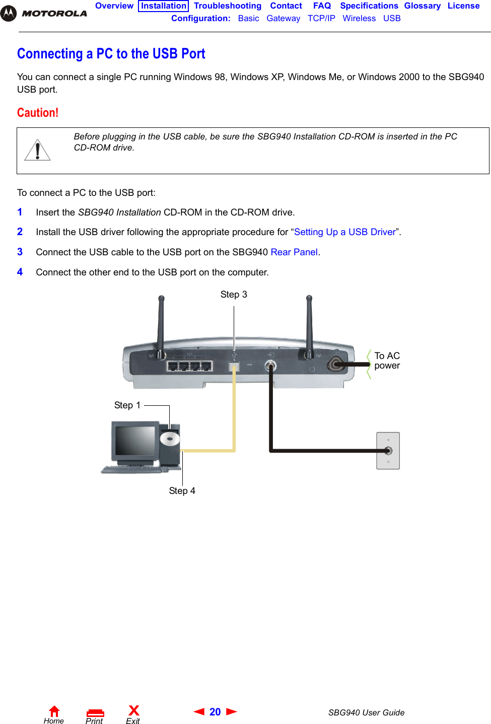 20 SBG940 User GuideHomeXExitPrintOverview Installation Troubleshooting Contact FAQ Specifications Glossary LicenseConfiguration:   Basic   Gateway   TCP/IP   Wireless   USB   Connecting a PC to the USB PortYou can connect a single PC running Windows 98, Windows XP, Windows Me, or Windows 2000 to the SBG940 USB port.To connect a PC to the USB port:1Insert the SBG940 Installation CD-ROM in the CD-ROM drive.2Install the USB driver following the appropriate procedure for “Setting Up a USB Driver”.3Connect the USB cable to the USB port on the SBG940 Rear Panel.4Connect the other end to the USB port on the computer. Caution!Before plugging in the USB cable, be sure the SBG940 Installation CD-ROM is inserted in the PC CD-ROM drive. Step 3Step 4To A C powerStep 1