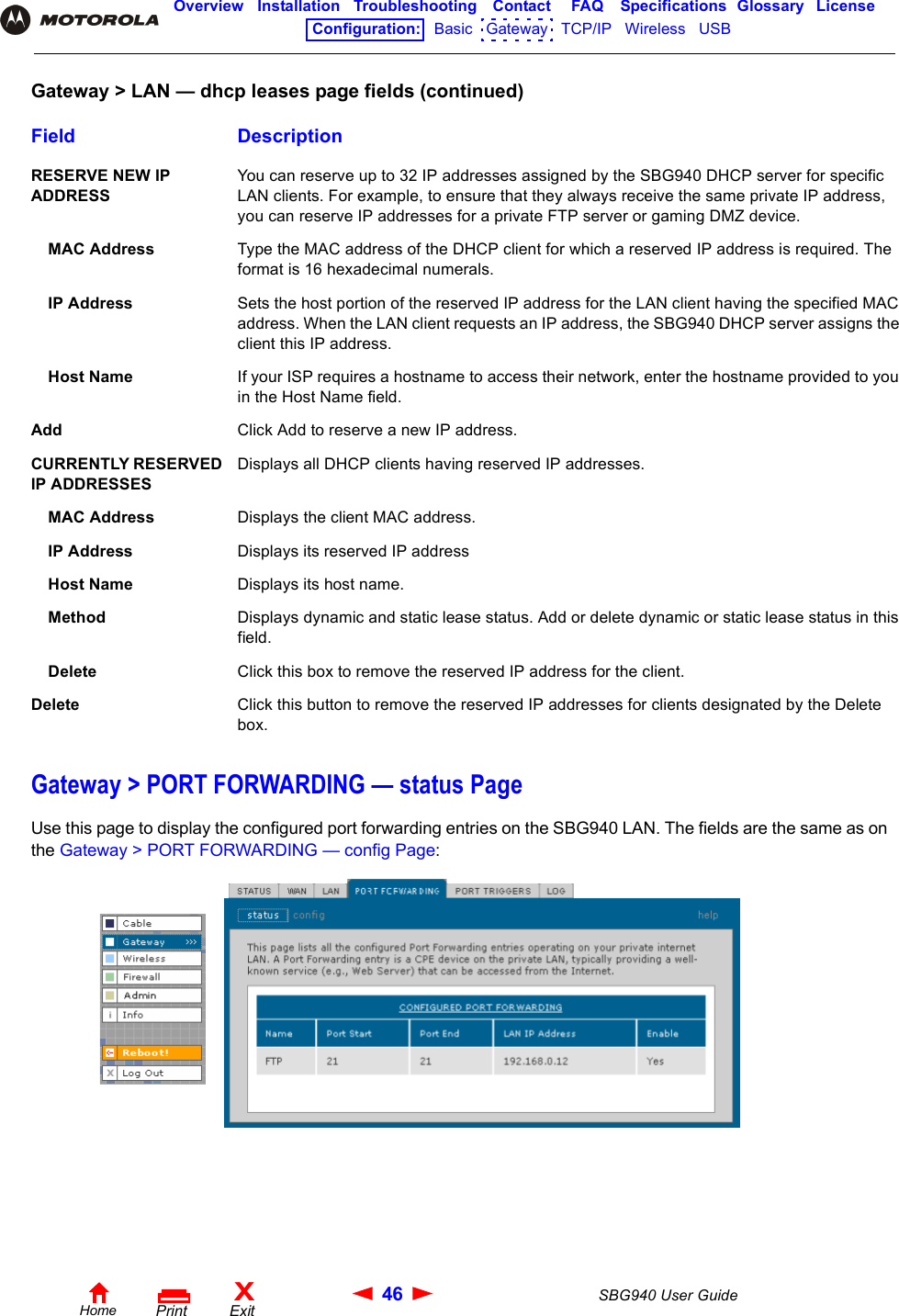 46 SBG940 User GuideHomeXExitPrintOverview Installation Troubleshooting Contact FAQ Specifications Glossary LicenseConfiguration:   Basic   Gateway   TCP/IP   Wireless   USB   Gateway &gt; PORT FORWARDING — status PageUse this page to display the configured port forwarding entries on the SBG940 LAN. The fields are the same as on the Gateway &gt; PORT FORWARDING — config Page:RESERVE NEW IP ADDRESS You can reserve up to 32 IP addresses assigned by the SBG940 DHCP server for specific LAN clients. For example, to ensure that they always receive the same private IP address, you can reserve IP addresses for a private FTP server or gaming DMZ device.MAC Address Type the MAC address of the DHCP client for which a reserved IP address is required. The format is 16 hexadecimal numerals. IP Address Sets the host portion of the reserved IP address for the LAN client having the specified MAC address. When the LAN client requests an IP address, the SBG940 DHCP server assigns the client this IP address.Host Name If your ISP requires a hostname to access their network, enter the hostname provided to you in the Host Name field.Add Click Add to reserve a new IP address.CURRENTLY RESERVED IP ADDRESSESDisplays all DHCP clients having reserved IP addresses.MAC Address Displays the client MAC address.IP Address Displays its reserved IP addressHost Name Displays its host name.Method Displays dynamic and static lease status. Add or delete dynamic or static lease status in this field.Delete Click this box to remove the reserved IP address for the client. Delete Click this button to remove the reserved IP addresses for clients designated by the Delete box.Gateway &gt; LAN — dhcp leases page fields (continued)Field Description