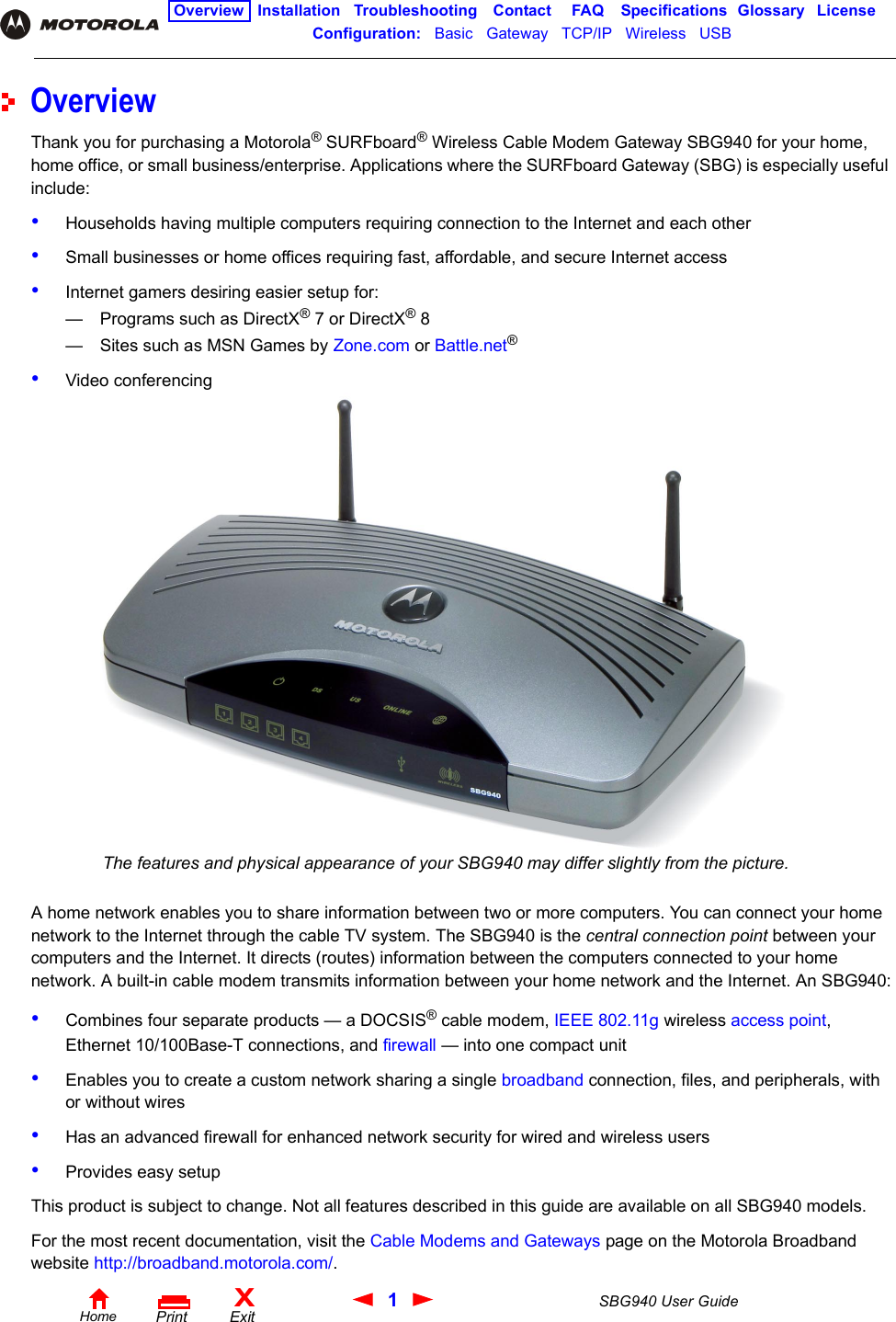 1SBG940 User GuideHomeXExitPrintOverview Installation Troubleshooting Contact FAQ Specifications Glossary LicenseConfiguration:   Basic   Gateway   TCP/IP   Wireless   USB   OverviewThank you for purchasing a Motorola® SURFboard® Wireless Cable Modem Gateway SBG940 for your home, home office, or small business/enterprise. Applications where the SURFboard Gateway (SBG) is especially useful include:•Households having multiple computers requiring connection to the Internet and each other•Small businesses or home offices requiring fast, affordable, and secure Internet access•Internet gamers desiring easier setup for:— Programs such as DirectX® 7 or DirectX® 8— Sites such as MSN Games by Zone.com or Battle.net®•Video conferencingA home network enables you to share information between two or more computers. You can connect your home network to the Internet through the cable TV system. The SBG940 is the central connection point between your computers and the Internet. It directs (routes) information between the computers connected to your home network. A built-in cable modem transmits information between your home network and the Internet. An SBG940:•Combines four separate products — a DOCSIS® cable modem, IEEE 802.11g wireless access point, Ethernet 10/100Base-T connections, and firewall — into one compact unit •Enables you to create a custom network sharing a single broadband connection, files, and peripherals, with or without wires•Has an advanced firewall for enhanced network security for wired and wireless users•Provides easy setupThis product is subject to change. Not all features described in this guide are available on all SBG940 models. For the most recent documentation, visit the Cable Modems and Gateways page on the Motorola Broadband website http://broadband.motorola.com/.The features and physical appearance of your SBG940 may differ slightly from the picture.