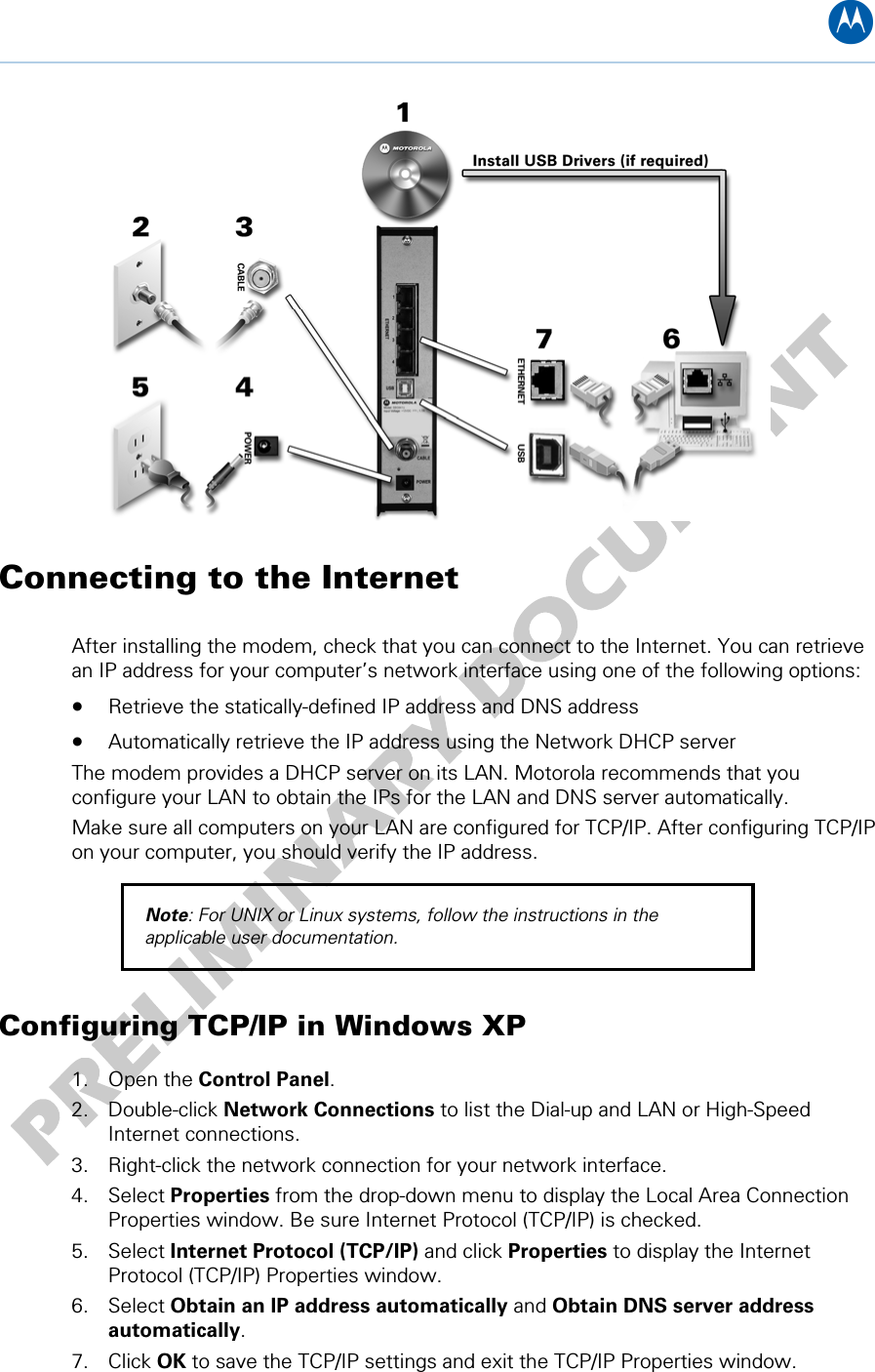 B  Connecting to the Internet  After installing the modem, check that you can connect to the Internet. You can retrieve an IP address for your computer’s network interface using one of the following options: • Retrieve the statically-defined IP address and DNS address • Automatically retrieve the IP address using the Network DHCP server The modem provides a DHCP server on its LAN. Motorola recommends that you configure your LAN to obtain the IPs for the LAN and DNS server automatically. Make sure all computers on your LAN are configured for TCP/IP. After configuring TCP/IP on your computer, you should verify the IP address. Note: For UNIX or Linux systems, follow the instructions in the applicable user documentation. Configuring TCP/IP in Windows XP 1. Open the Control Panel. 2. Double-click Network Connections to list the Dial-up and LAN or High-Speed Internet connections. 3. Right-click the network connection for your network interface. 4. Select Properties from the drop-down menu to display the Local Area Connection Properties window. Be sure Internet Protocol (TCP/IP) is checked. 5. Select Internet Protocol (TCP/IP) and click Properties to display the Internet Protocol (TCP/IP) Properties window. 6. Select Obtain an IP address automatically and Obtain DNS server address automatically. 7. Click OK to save the TCP/IP settings and exit the TCP/IP Properties window. 3 • Installing the Modem 12   