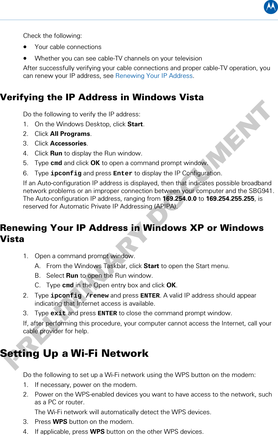 B Check the following: • Your cable connections • Whether you can see cable-TV channels on your television After successfully verifying your cable connections and proper cable-TV operation, you can renew your IP address, see Renewing Your IP Address. Verifying the IP Address in Windows Vista Do the following to verify the IP address: 1. On the Windows Desktop, click Start. 2. Click All Programs. 3. Click Accessories. 4. Click Run to display the Run window. 5. Type cmd and click OK to open a command prompt window. 6. Type ipconfig and press Enter to display the IP Configuration. If an Auto-configuration IP address is displayed, then that indicates possible broadband network problems or an improper connection between your computer and the SBG941. The Auto-configuration IP address, ranging from 169.254.0.0 to 169.254.255.255, is reserved for Automatic Private IP Addressing (APIPA).  Renewing Your IP Address in Windows XP or Windows Vista  1. Open a command prompt window. A. From the Windows Taskbar, click Start to open the Start menu. B. Select Run to open the Run window. C. Type cmd in the Open entry box and click OK. 2. Type ipconfig /renew and press ENTER. A valid IP address should appear indicating that Internet access is available. 3. Type exit and press ENTER to close the command prompt window.  If, after performing this procedure, your computer cannot access the Internet, call your cable provider for help. Setting Up a Wi-Fi Network Do the following to set up a Wi-Fi network using the WPS button on the modem: 1. If necessary, power on the modem. 2. Power on the WPS-enabled devices you want to have access to the network, such as a PC or router. The Wi-Fi network will automatically detect the WPS devices.  3. Press WPS button on the modem. 4. If applicable, press WPS button on the other WPS devices. 3 • Installing the Modem 14   