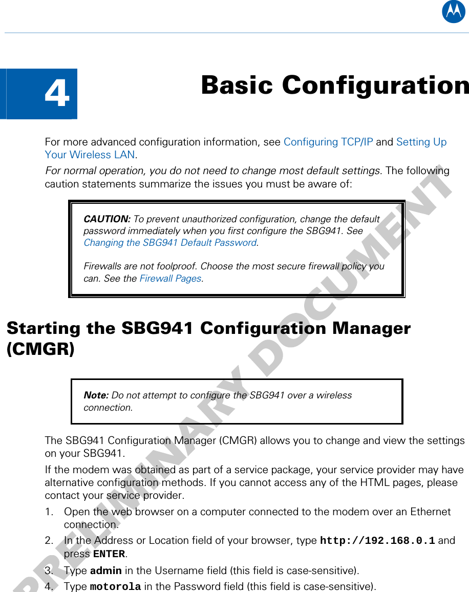 B  4  Basic Configuration For more advanced configuration information, see Configuring TCP/IP and Setting Up Your Wireless LAN. For normal operation, you do not need to change most default settings. The following caution statements summarize the issues you must be aware of: CAUTION: To prevent unauthorized configuration, change the default password immediately when you first configure the SBG941. See Changing the SBG941 Default Password.  Firewalls are not foolproof. Choose the most secure firewall policy you can. See the Firewall Pages. Starting the SBG941 Configuration Manager (CMGR) Note: Do not attempt to configure the SBG941 over a wireless connection. The SBG941 Configuration Manager (CMGR) allows you to change and view the settings on your SBG941.  If the modem was obtained as part of a service package, your service provider may have alternative configuration methods. If you cannot access any of the HTML pages, please contact your service provider. 1. Open the web browser on a computer connected to the modem over an Ethernet connection. 2. In the Address or Location field of your browser, type http://192.168.0.1 and press ENTER. 3. Type admin in the Username field (this field is case-sensitive). 4. Type motorola in the Password field (this field is case-sensitive).  4 • Basic Configuration 17   