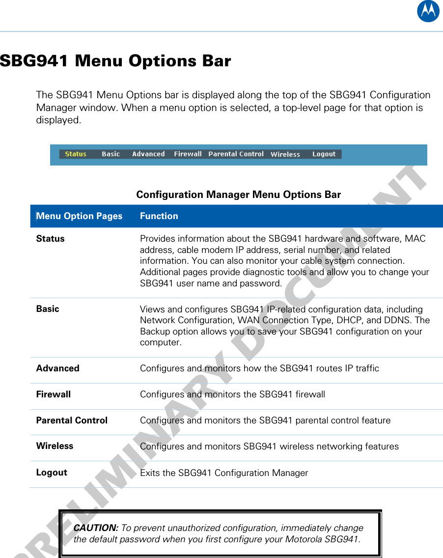 B SBG941 Menu Options Bar The SBG941 Menu Options bar is displayed along the top of the SBG941 Configuration Manager window. When a menu option is selected, a top-level page for that option is displayed.    Configuration Manager Menu Options Bar Menu Option Pages  Function Status  Provides information about the SBG941 hardware and software, MAC address, cable modem IP address, serial number, and related information. You can also monitor your cable system connection. Additional pages provide diagnostic tools and allow you to change your SBG941 user name and password. Basic  Views and configures SBG941 IP-related configuration data, including Network Configuration, WAN Connection Type, DHCP, and DDNS. The Backup option allows you to save your SBG941 configuration on your computer. Advanced  Configures and monitors how the SBG941 routes IP traffic Firewall  Configures and monitors the SBG941 firewall Parental Control  Configures and monitors the SBG941 parental control feature Wireless  Configures and monitors SBG941 wireless networking features Logout  Exits the SBG941 Configuration Manager  CAUTION: To prevent unauthorized configuration, immediately change the default password when you first configure your Motorola SBG941.  4 • Basic Configuration 19   