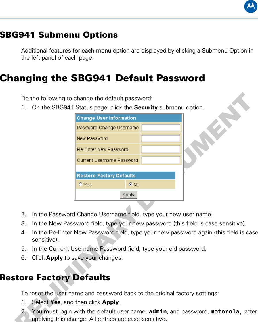 B SBG941 Submenu Options Additional features for each menu option are displayed by clicking a Submenu Option in the left panel of each page.  Changing the SBG941 Default Password Do the following to change the default password: 1. On the SBG941 Status page, click the Security submenu option.   2. In the Password Change Username field, type your new user name. 3. In the New Password field, type your new password (this field is case sensitive). 4. In the Re-Enter New Password field, type your new password again (this field is case sensitive). 5. In the Current Username Password field, type your old password. 6. Click Apply to save your changes. Restore Factory Defaults To reset the user name and password back to the original factory settings: 1. Select Yes, and then click Apply. 2. You must login with the default user name, admin, and password, motorola, after applying this change. All entries are case-sensitive. 4 • Basic Configuration 20   