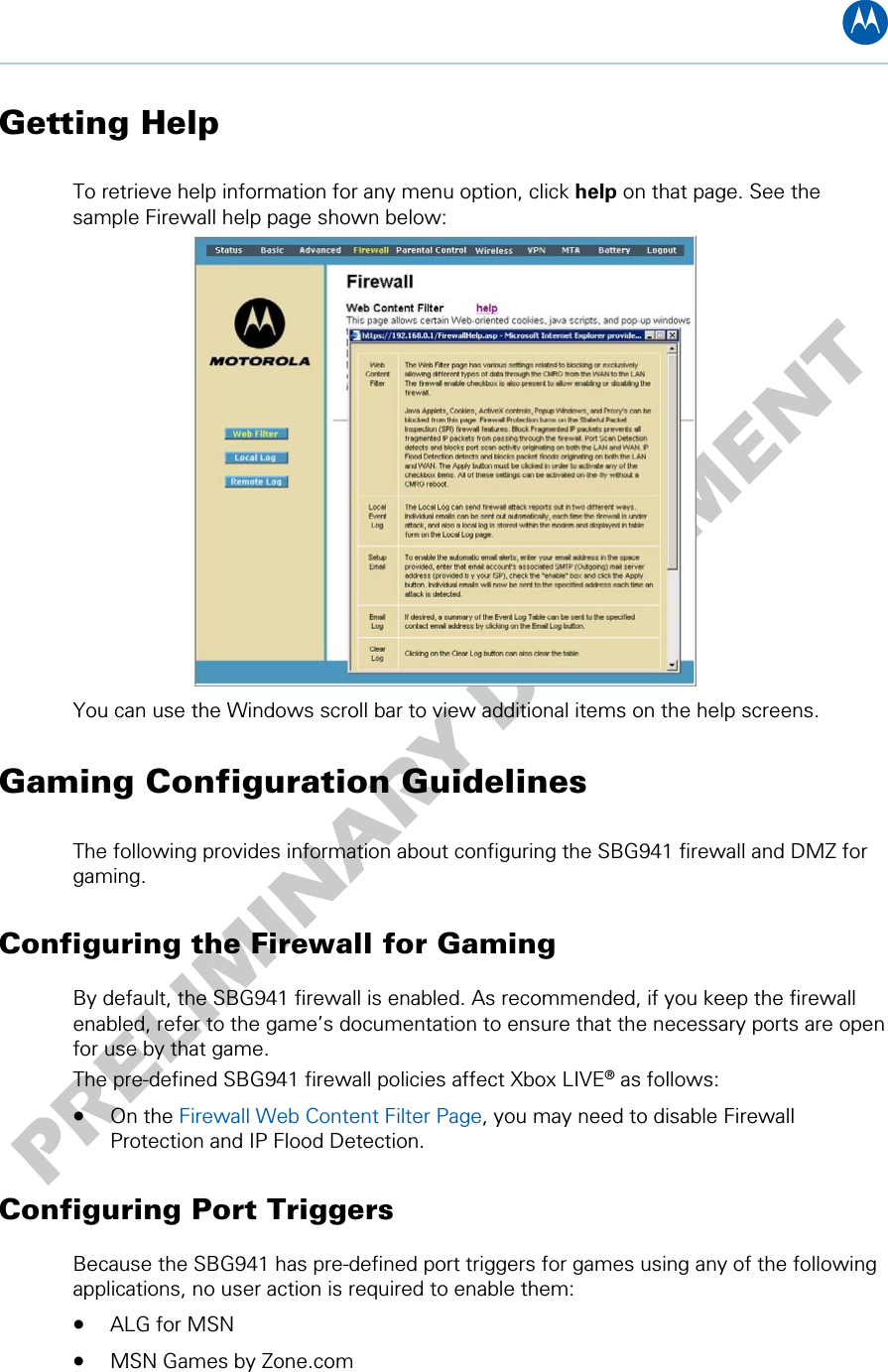 B Getting Help To retrieve help information for any menu option, click help on that page. See the sample Firewall help page shown below:  You can use the Windows scroll bar to view additional items on the help screens. Gaming Configuration Guidelines The following provides information about configuring the SBG941 firewall and DMZ for gaming. Configuring the Firewall for Gaming By default, the SBG941 firewall is enabled. As recommended, if you keep the firewall enabled, refer to the game’s documentation to ensure that the necessary ports are open for use by that game. The pre-defined SBG941 firewall policies affect Xbox LIVE® as follows: • On the Firewall Web Content Filter Page, you may need to disable Firewall Protection and IP Flood Detection. Configuring Port Triggers Because the SBG941 has pre-defined port triggers for games using any of the following applications, no user action is required to enable them: • ALG for MSN • MSN Games by Zone.com 4 • Basic Configuration 21   