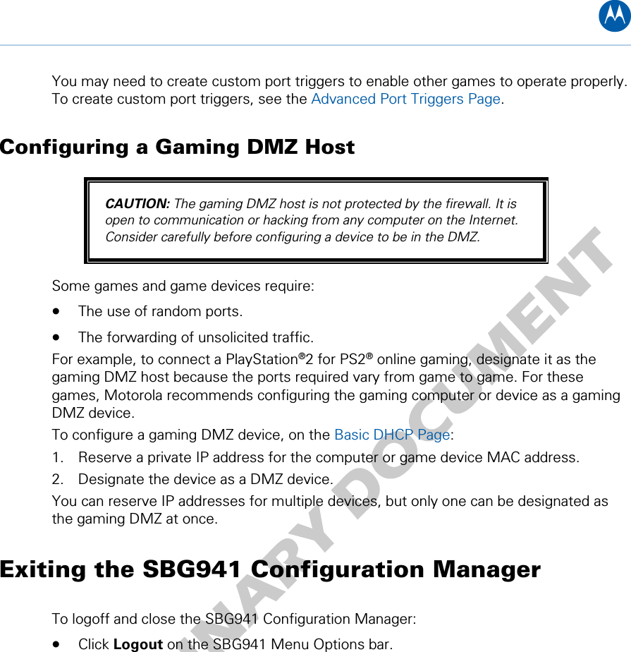 B You may need to create custom port triggers to enable other games to operate properly. To create custom port triggers, see the Advanced Port Triggers Page. Configuring a Gaming DMZ Host CAUTION: The gaming DMZ host is not protected by the firewall. It is open to communication or hacking from any computer on the Internet. Consider carefully before configuring a device to be in the DMZ. Some games and game devices require: • The use of random ports. • The forwarding of unsolicited traffic. For example, to connect a PlayStation®2 for PS2® online gaming, designate it as the gaming DMZ host because the ports required vary from game to game. For these games, Motorola recommends configuring the gaming computer or device as a gaming DMZ device. To configure a gaming DMZ device, on the Basic DHCP Page: 1. Reserve a private IP address for the computer or game device MAC address. 2. Designate the device as a DMZ device. You can reserve IP addresses for multiple devices, but only one can be designated as the gaming DMZ at once. Exiting the SBG941 Configuration Manager To logoff and close the SBG941 Configuration Manager: • Click Logout on the SBG941 Menu Options bar.  4 • Basic Configuration 22   