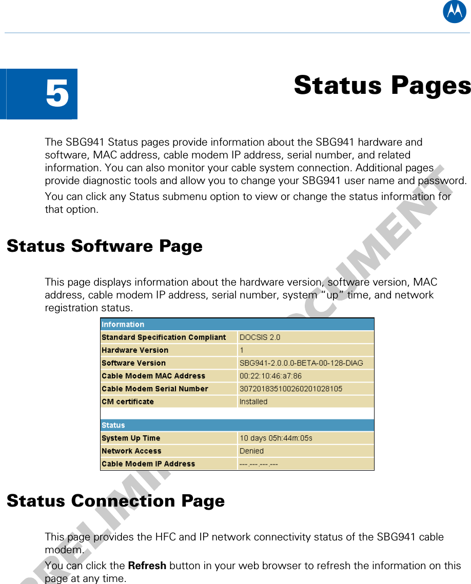 B  5  Status Pages The SBG941 Status pages provide information about the SBG941 hardware and software, MAC address, cable modem IP address, serial number, and related information. You can also monitor your cable system connection. Additional pages provide diagnostic tools and allow you to change your SBG941 user name and password. You can click any Status submenu option to view or change the status information for that option. Status Software Page This page displays information about the hardware version, software version, MAC address, cable modem IP address, serial number, system “up” time, and network registration status.  Status Connection Page This page provides the HFC and IP network connectivity status of the SBG941 cable modem. You can click the Refresh button in your web browser to refresh the information on this page at any time. 5 • Status Pages 23   